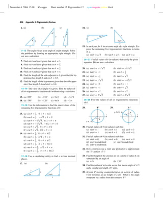 November 4, 2004 15:00 k34-appa Sheet number 12 Page number 12 cyan magenta yellow black
A12 Appendix A: Trigonometry Review
6.
2 1
4
2
3
4
(a) (b) (c)
u
u
u
7–12 The angle θ is an acute angle of a right triangle. Solve
the problems by drawing an appropriate right triangle. Do
not use a calculator.
7. Find sin θ and cos θ given that tan θ = 3.
8. Find sin θ and tan θ given that cos θ = 2
3
.
9. Find tan θ and csc θ given that sec θ = 5
2
.
10. Find cot θ and sec θ given that csc θ = 4.
11. Find the length of the side adjacent to θ given that the hy-
potenuse has length 6 and cos θ = 0.3.
12. Find the length of the hypotenuse given that the side oppo-
site θ has length 2.4 and sin θ = 0.8.
13–14 The value of an angle θ is given. Find the values of
all six trigonometric functions of θ without using a calculator.
13. (a) 225◦
(b) −210◦
(c) 5π/3 (d) −3π/2
14. (a) 330◦
(b) −120◦
(c) 9π/4 (d) −3π
15–16 Use the information to ﬁnd the exact values of the
remaining ﬁve trigonometric functions of θ.
15. (a) cos θ = 3
5
, 0 < θ < π/2
(b) cos θ = 3
5
, −π/2 < θ < 0
(c) tan θ = −1/
√
3, π/2 < θ < π
(d) tan θ = −1/
√
3, −π/2 < θ < 0
(e) csc θ =
√
2, 0 < θ < π/2
(f ) csc θ =
√
2, π/2 < θ < π
16. (a) sin θ = 1
4
, 0 < θ < π/2
(b) sin θ = 1
4
, π/2 < θ < π
(c) cot θ = 1
3
, 0 < θ < π/2
(d) cot θ = 1
3
, π < θ < 3π/2
(e) sec θ = −5
2
, π/2 < θ < π
(f ) sec θ = −5
2
, π < θ < 3π/2
17–18 Use a calculating utility to ﬁnd x to four decimal
places.
17.
25°
x
3
(a)
x
3
(b)
2p/9
18.
20°
x
2
(a) (b)
3p/11
3
x
19. In each part, let θ be an acute angle of a right triangle. Ex-
press the remaining ﬁve trigonometric functions in terms
of a.
(a) sin θ = a/3 (b) tan θ = a/5 (c) sec θ = a
20–27 Find all values of θ (in radians) that satisfy the given
equation. Do not use a calculator.
20. (a) cos θ = −1/
√
2 (b) sin θ = −1/
√
2
21. (a) tan θ = −1 (b) cos θ = 1
2
22. (a) sin θ = −1
2
(b) tan θ =
√
3
23. (a) tan θ = 1/
√
3 (b) sin θ = −
√
3/2
24. (a) sin θ = −1 (b) cos θ = −1
25. (a) cot θ = −1 (b) cot θ =
√
3
26. (a) sec θ = −2 (b) csc θ = −2
27. (a) csc θ = 2/
√
3 (b) sec θ = 2/
√
3
28–29 Find the values of all six trigonometric functions
of θ.
28.
(–4, –3)
u
x
y 29.
(–2√21, 4)
x
y
u
30. Find all values of θ (in radians) such that
(a) sin θ = 1 (b) cos θ = 1 (c) tan θ = 1
(d) csc θ = 1 (e) sec θ = 1 (f ) cot θ = 1.
31. Find all values of θ (in radians) such that
(a) sin θ = 0 (b) cos θ = 0 (c) tan θ = 0
(d) csc θ is undeﬁned (e) sec θ is undeﬁned
(f ) cot θ is undeﬁned.
32. How could you use a ruler and protractor to approximate
sin 17◦
and cos 17◦
?
33. Find the length of the circular arc on a circle of radius 4 cm
subtended by an angle of
(a) π/6 (b) 150◦
.
34. Find the radius of a circular sector that has an angle of π/3
and a circular arc length of 7 units.
35. A point P moving counterclockwise on a circle of radius
5 cm traverses an arc length of 2 cm. What is the angle
swept out by a radius from the center to P?
 