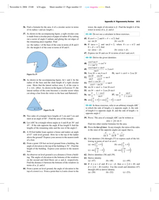 November 4, 2004 15:00 k34-appa Sheet number 13 Page number 13 cyan magenta yellow black
Appendix A: Trigonometry Review A13
36. Find a formula for the area A of a circular sector in terms
of its radius r and arc length s.
37. As shown in the accompanying ﬁgure, a right circular cone
is made from a circular piece of paper of radius R by cutting
out a sector of angle θ radians and gluing the cut edges of
the remaining piece together. Find
(a) the radius r of the base of the cone in terms of R and θ
(b) the height h of the cone in terms of R and θ.
R
h
ru
Figure Ex-37
38. As shown in the accompanying ﬁgure, let r and L be the
radius of the base and the slant height of a right circular
cone. Show that the lateral surface area, S, of the cone is
S = πrL. [Hint: As shown in the ﬁgure in Exercise 37, the
lateral surface of the cone becomes a circular sector when
cut along a line from the vertex to the base and ﬂattened.]
L
r
Figure Ex-38
39. Two sides of a triangle have lengths of 3 cm and 7 cm and
meet at an angle of 60◦
. Find the area of the triangle.
40. Let ABC be a triangle whose angles at A and B are 30◦
and
45◦
. If the side opposite the angle B has length 9, ﬁnd the
lengths of the remaining sides and the size of the angle C.
41. A 10-foot ladder leans against a house and makes an angle
of 67◦
with level ground. How far is the top of the ladder
above the ground? Express your answer to the nearest tenth
of a foot.
42. From a point 120 feet on level ground from a building, the
angle of elevation to the top of the building is 76◦
. Find the
height of the building. Express your answer to the nearest
foot.
43. An observer on level ground is at a distance d from a build-
ing. The angles of elevation to the bottoms of the windows
on the second and third ﬂoors are α and β, respectively.
Find the distance h between the bottoms of the windows in
terms of α, β, and d.
44. From a point on level ground, the angle of elevation to the
top of a tower is α. From a point that is d units closer to the
tower, the angle of elevation is β. Find the height h of the
tower in terms of α, β, and d.
45–46 Do not use a calculator in these exercises.
45. If cos θ = 2
3
and 0 < θ < π/2, ﬁnd
(a) sin 2θ (b) cos 2θ.
46. If tan α = 3
4
and tan β = 2, where 0 < α < π/2 and
0 < β < π/2, ﬁnd
(a) sin(α − β) (b) cos(α + β).
47. Express sin 3θ and cos 3θ in terms of sin θ and cos θ.
48–58 Derive the given identities.
48.
cos θ sec θ
1 + tan2 θ
= cos2
θ
49.
cos θ tan θ + sin θ
tan θ
= 2 cos θ
50. 2 csc 2θ = sec θ csc θ 51. tan θ + cot θ = 2 csc 2θ
52.
sin 2θ
sin θ
−
cos 2θ
cos θ
= sec θ
53.
sin θ + cos 2θ − 1
cos θ − sin 2θ
= tan θ
54. sin 3θ + sin θ = 2 sin 2θ cos θ
55. sin 3θ − sin θ = 2 cos 2θ sin θ
56. tan
θ
2
=
1 − cos θ
sin θ
57. tan
θ
2
=
sin θ
1 + cos θ
58. cos
π
3
+ θ + cos
π
3
− θ = cos θ
59–60 In these exercises, refer to an arbitrary triangle ABC
in which the side of length a is opposite angle A, the side
of length b is opposite angle B, and the side of length c is
opposite angle C.
59. Prove: The area of a triangle ABC can be written as
area = 1
2
bc sin A
Find two other similar formulas for the area.
60. Prove the law of sines: In any triangle, the ratios of the sides
to the sines of the opposite angles are equal; that is,
a
sin A
=
b
sin B
=
c
sin C
61. Use identities (34) through (37) to express each of the fol-
lowing in terms of sin θ or cos θ.
(a) sin
π
2
+ θ (b) cos
π
2
+ θ
(c) sin
3π
2
− θ (d) cos
3π
2
+ θ
62. Derive identities (38) and (39).
63. Derive identity
(a) (47) (b) (48) (c) (49).
64. If A = α + β and B = α − β, then α = 1
2
(A + B) and
β = 1
2
(A − B) (verify). Use this result and identities (47)
through (49) to derive identity
(a) (50) (b) (52) (c) (53).
 