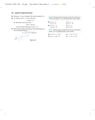 November 4, 2004 15:00 k34-appa Sheet number 14 Page number 14 cyan magenta yellow black
A14 Appendix A: Trigonometry Review
65. Substitute −β for β in identity (50) to derive identity (51).
66. (a) Express 3 sin α + 5 cos α in the form
C sin(α + φ)
(b) Show that a sum of the form
A sin α + B cos α
can be rewritten in the form C sin(α + φ).
67. Show that the length of the diagonal of the parallelogram in
the accompanying ﬁgure is
d = a2 + b2 + 2ab cos θ
b d
a
u
Figure Ex-67
68–69 Find the angle of inclination of the line with slope m
to the nearest degree. Use a calculating utility, where needed.
68. (a) m = 1
2
(b) m = −1
(c) m = 2 (d) m = −57
69. (a) m = −1
2
(b) m = 1
(c) m = −2 (d) m = 57
70–71 Find the angle of inclination of the line to the nearest
degree. Use a calculating utility, where needed.
70. (a) 3y = 2 −
√
3x (b) y − 4x + 7 = 0
71. (a) y =
√
3x + 2 (b) y + 2x + 5 = 0
 