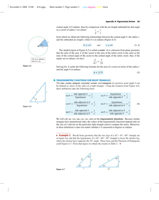 November 4, 2004 15:00 k34-appa Sheet number 3 Page number 3 cyan magenta yellow black
Appendix A: Trigonometry Review A3
central angle of θ radians, then by comparison with the arc length subtended by that angle
on a circle of radius 1 we obtain s
θ
=
r
1
from which we obtain the following relationships between the central angle θ, the radius r,
and the subtended arc length s when θ is in radians (Figure A.5):
θ = s/r and s = rθ (3–4)
r
s
u
If u is in radians,
then u = s/r.
Figure A.5
The shaded region in Figure A.5 is called a sector. It is a theorem from plane geometry
that the ratio of the area A of this sector to the area of the entire circle is the same as the
ratio of the central angle of the sector to the central angle of the entire circle; thus, if the
angles are in radians, we have
A
πr2
=
θ
2π
Solving for A yields the following formula for the area of a sector in terms of the radius r
and the angle θ in radians:
A = 1
2
r2
θ (5)
TRIGONOMETRIC FUNCTIONS FOR RIGHT TRIANGLES
The sine, cosine, tangent, cosecant, secant, and cotangent of a positive acute angle θ can
be deﬁned as ratios of the sides of a right triangle. Using the notation from Figure A.6,
these deﬁnitions take the following form:
u
x
yr
Figure A.6
sin θ =
side opposite θ
hypotenuse
=
y
r
, csc θ =
hypotenuse
side opposite θ
=
r
y
cos θ =
side adjacent to θ
hypotenuse
=
x
r
, sec θ =
hypotenuse
side adjacent to θ
=
r
x
tan θ =
side opposite θ
side adjacent to θ
=
y
x
, cot θ =
side adjacent to θ
side opposite θ
=
x
y
(6)
We will call sin, cos, tan, csc, sec, and cot the trigonometric functions. Because similar
triangles have proportional sides, the values of the trigonometric functions depend only on
the size of θ and not on the particular right triangle used to compute the ratios. Moreover,
in these deﬁnitions it does not matter whether θ is measured in degrees or radians.
Example 2 Recall from geometry that the two legs of a 45◦
– 45◦
–90◦
triangle are
of equal size and that the hypotenuse of a 30◦
–60◦
–90◦
triangle is twice the shorter leg,
where the shorter leg is opposite the 30◦
angle. These facts and the Theorem of Pythagoras
yield Figure A.7. From that ﬁgure we obtain the results in Table 2.
Figure A.7
45°
1
1
45°
√2
30°
1
60°
2
√3
 