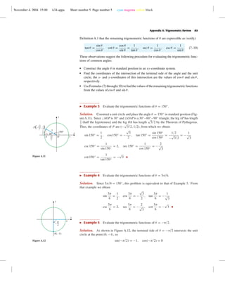November 4, 2004 15:00 k34-appa Sheet number 5 Page number 5 cyan magenta yellow black
Appendix A: Trigonometry Review A5
Deﬁnition A.1 that the remaining trigonometric functions of θ are expressible as (verify)
tan θ =
sin θ
cos θ
, cot θ =
cos θ
sin θ
=
1
tan θ
, sec θ =
1
cos θ
, csc θ =
1
sin θ
(7–10)
These observations suggest the following procedure for evaluating the trigonometric func-
tions of common angles:
• Construct the angle θ in standard position in an xy-coordinate system.
• Find the coordinates of the intersection of the terminal side of the angle and the unit
circle; the x- and y-coordinates of this intersection are the values of cos θ and sin θ,
respectively.
• Use Formulas (7) through (10) to ﬁnd the values of the remaining trigonometric functions
from the values of cos θ and sin θ.
Example 3 Evaluate the trigonometric functions of θ = 150◦
.
Solution. Construct a unit circle and place the angle θ = 150◦
in standard position (Fig-
ureA.11). Since AOP is 30◦
and OAP is a 30◦
–60◦
–90◦
triangle, the leg AP has length
1
2
(half the hypotenuse) and the leg OA has length
√
3/2 by the Theorem of Pythagoras.
Thus, the coordinates of P are (−
√
3/2, 1/2), from which we obtain
sin 150◦
=
1
2
, cos 150◦
= −
√
3
2
, tan 150◦
=
sin 150◦
cos 150◦
=
1/2
−
√
3/2
= −
1
√
3
csc 150◦
=
1
sin 150◦
= 2, sec 150◦
=
1
cos 150◦
= −
2
√
3
cot 150◦
=
1
tan 150◦
= −
√
3
1OA
30°
150°
1
x
y
1
2
√3
2
1
2
√3
2
P(– , )
Figure A.11
Example 4 Evaluate the trigonometric functions of θ = 5π/6.
Solution. Since 5π/6 = 150◦
, this problem is equivalent to that of Example 3. From
that example we obtain
sin
5π
6
=
1
2
, cos
5π
6
= −
√
3
2
, tan
5π
6
= −
1
√
3
csc
5π
6
= 2, sec
5π
6
= −
2
√
3
, cot
5π
6
= −
√
3
Example 5 Evaluate the trigonometric functions of θ = −π/2.
x
y
(0, –1)
1
^
Figure A.12
Solution. As shown in Figure A.12, the terminal side of θ = −π/2 intersects the unit
circle at the point (0, −1), so
sin(−π/2) = −1, cos(−π/2) = 0
 
