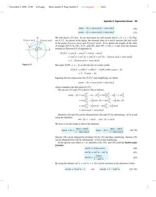 November 4, 2004 15:00 k34-appa Sheet number 9 Page number 9 cyan magenta yellow black
Appendix A: Trigonometry Review A9
sin(α − β) = sin α cos β − cos α sin β
cos(α − β) = cos α cos β + sin α sin β
(36)
(37)
We will derive (37) ﬁrst. In our derivation we will assume that 0 ≤ β < α < 2π (Fig-
ure A.17). As shown in the ﬁgure, the terminal sides of α and β intersect the unit circle
at the points P1(cos α, sin α) and P2(cos β, sin β). If we denote the lengths of the sides
of triangle OP1P2 by OP1, P1P2, and OP2, then OP1 = OP2 = 1 and, from the distance
formula in Theorem G.1 of Appendix G,
(P1P2)2
= (cos β − cos α)2
+ (sin β − sin α)2
= (sin2
α + cos2
α) + (sin2
β + cos2
β) − 2(cos α cos β + sin α sin β)
= 2 − 2(cos α cos β + sin α sin β)
But angle P2OP1 = α − β, so that the law of cosines yields
(P1P2)2
= (OP1)2
+ (OP2)2
− 2(OP1)(OP2) cos(α − β)
= 2 − 2 cos(α − β)
Equating the two expressions for (P1P2)2
and simplifying, we obtain
cos(α − β) = cos α cos β + sin α sin β
which completes the derivation of (37).
1
x
y
a
b
O
P1(cos a, sin a) P2(cos b, sin b)
Figure A.17
We can use (31) and (37) to derive (36) as follows:
sin(α − β) = cos
π
2
− (α − β) = cos
π
2
− α − (−β)
= cos
π
2
− α cos(−β) + sin
π
2
− α sin(−β)
= cos
π
2
− α cos β − sin
π
2
− α sin β
= sin α cos β − cos α sin β
Identities (34) and (35) can be obtained from (36) and (37) by substituting −β for β and
using the identities
sin(−β) = − sin β, cos(−β) = cos β
We leave it for the reader to derive the identities
tan(α + β) =
tan α + tan β
1 − tan α tan β
tan(α − β) =
tan α − tan β
1 + tan α tan β
(38–39)
Identity (38) can be obtained by dividing (34) by (35) and then simplifying. Identity (39)
can be obtained from (38) by substituting −β for β and simplifying.
In the special case where α = β, identities (34), (35), and (38) yield the double-angle
formulas
sin 2α = 2 sin α cos α
cos 2α = cos2
α − sin2
α
tan 2α =
2 tan α
1 − tan2 α
(40)
(41)
(42)
By using the identity sin2
α + cos2
α = 1, (41) can be rewritten in the alternative forms
cos 2α = 2 cos2
α − 1 and cos 2α = 1 − 2 sin2
α (43–44)
 
