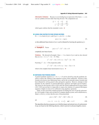 November 4, 2004 15:00 k34-appb Sheet number 5 Page number 19 cyan magenta yellow black
Appendix B: Solving Polynomial Equations A19
Alternative Solution. Because we are dividing by an expression of the form x − c, we
can use synthetic division rather than long division. The computations are
1| 1 −3 −13 15
1 −2 −15
1 −2 −15 0
which again conﬁrms that the remainder is zero.
USING ONE FACTOR TO FIND OTHER FACTORS
If x − c is a factor of p(x), and if q(x) = p(x)/(x − c), then
p(x) = (x − c)q(x) (7)
so that additional linear factors of p(x) can be obtained by factoring the quotient q(x).
Example 3 Factor
p(x) = x3
− 3x2
− 13x + 15 (8)
completely into linear factors.
Solution. We showed in Example 2 that x − 1 is a factor of p(x) and we also showed
that p(x)/(x − 1) = x2
− 2x − 15. Thus,
x3
− 3x2
− 13x + 15 = (x − 1)(x2
− 2x − 15)
Factoring x2
− 2x − 15 by inspection yields
x3
− 3x2
− 13x + 15 = (x − 1)(x − 5)(x + 3)
which is the complete linear factorization of p(x).
METHODS FOR FINDING ROOTS
A general quadratic equation ax2
+ bx + c = 0 can be solved by using the quadratic for-
mula to express the solutions of the equation in terms of the coefﬁcients. Versions of this
formula were known since Babylonian times, and by the seventeenth century formulas had
been obtained for solving general cubic and quartic equations. However, attempts to ﬁnd
formulas for the solutions of general ﬁfth-degree equations and higher proved fruitless.
The reason for this became clear in 1829 when the French mathematician Evariste Galois
(1811–1832) proved that it is impossible to express the solutions of a general ﬁfth-degree
equation or higher in terms of its coefﬁcients using algebraic operations.
Today, we have powerful computer programs for ﬁnding the zeros of speciﬁc polynomi-
als. For example, it takes only seconds for a computer algebra system, such as Mathematica,
Maple, or Derive, to show that the zeros of the polynomial
p(x) = 10x4
− 23x3
− 10x2
+ 29x + 6 (9)
are
x = −1, x = −1
5
, x = 3
2
, and x = 2 (10)
The algorithms that these programs use to ﬁnd the integer and rational zeros of a polynomial,
if any, are based on the following theorem, which is proved in advanced algebra courses.
 