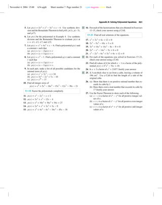 November 4, 2004 15:00 k34-appb Sheet number 7 Page number 21 cyan magenta yellow black
Appendix B: Solving Polynomial Equations A21
5. Let p(x) = 2x4
+ x3
− 3x2
+ x − 4. Use synthetic divi-
sion and the Remainder Theorem to ﬁnd p(0), p(1), p(−3),
and p(7).
6. Let p(x) be the polynomial in Example 4. Use synthetic
division and the Remainder Theorem to evaluate p(x) at
x = ±1, ±3, ±7, and ±21.
7. Let p(x) = x3
+ 4x2
+ x − 6. Find a polynomial q(x) and
a constant r such that
(a) p(x) = (x − 2)q(x) + r
(b) p(x) = (x + 1)q(x) + r.
8. Let p(x) = x5
− 1. Find a polynomial q(x) and a constant
r such that
(a) p(x) = (x + 1)q(x) + r
(b) p(x) = (x − 1)q(x) + r.
9. In each part, make a list of all possible candidates for the
rational zeros of p(x).
(a) p(x) = x7
+ 3x3
− x + 24
(b) p(x) = 3x4
− 2x2
+ 7x − 10
(c) p(x) = x35
− 17
10. Find all integer zeros of
p(x) = x6
+ 5x5
− 16x4
− 15x3
− 12x2
− 38x − 21
11–15 Factor the polynomials completely.
11. p(x) = x3
− 2x2
− x + 2
12. p(x) = 3x3
+ x2
− 12x − 4
13. p(x) = x4
+ 10x3
+ 36x2
+ 54x + 27
14. p(x) = 2x4
+ x3
+ 3x2
+ 3x − 9
15. p(x) = x5
+ 4x4
− 4x3
− 34x2
− 45x − 18
16.C For each of the factorizations that you obtained in Exercises
11–15, check your answer using a CAS.
17–21 Find all real solutions of the equations.
17. x3
+ 3x2
+ 4x + 12 = 0
18. 2x3
− 5x2
− 10x + 3 = 0
19. 3x4
+ 14x3
+ 14x2
− 8x − 8 = 0
20. 2x4
− x3
− 14x2
− 5x + 6 = 0
21. x5
− 2x4
− 6x3
+ 5x2
+ 8x + 12 = 0
22.C For each of the equations you solved in Exercises 17–21,
check your answer using a CAS.
23. Find all values of k for which x − 1 is a factor of the poly-
nomial p(x) = k2
x3
− 7kx + 10.
24. Is x + 3 a factor of x7
+ 2187? Justify your answer.
25.C A 3-cm-thick slice is cut from a cube, leaving a volume of
196 cm3
. Use a CAS to ﬁnd the length of a side of the
original cube.
26. (a) Show that there is no positive rational number that ex-
ceeds its cube by 1.
(b) Does there exist a real number that exceeds its cube by
1? Justify your answer.
27. Use the Factor Theorem to show each of the following.
(a) x − y is a factor of xn
− yn
for all positive integer val-
ues of n.
(b) x + y is a factor of xn
− yn
for all positive even integer
values of n.
(c) x + y is a factor of xn
+ yn
for all positive odd integer
values of n.
 