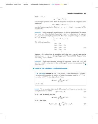 November 4, 2004 15:00 k34-appc Sheet number 8 Page number 29 cyan magenta yellow black
Appendix C: Selected Proofs A29
But 0 < r < 1, so
ruK + r2
uK + r3
uK + · · ·
is a convergent geometric series. From the inequalities in (24) and the comparison test it
follows that
uK+1 + uK+2 + uK+3 + · · ·
must also be a convergent series. Thus, u1 + u2 + u3 + · · · + uk + · · · converges by The-
orem 10.4.3(c).
proof (b). In this part we will prove divergence by showing that the limit of the general
term is not zero. Since the limit of uk+1/uk is ρ and ρ > 1, the terms in the sequence
{uk+1/uk} must eventually be greater than 1. Thus, there is a positive integer K such that
for k ≥ K we have uk+1
uk
> 1 or uk+1 > uk
This yields the inequalities
uK+1 > uK
uK+2 > uK+1 > uK
uK+3 > uK+2 > uK
uK+4 > uK+3 > uK
...
(25)
Since uK > 0, it follows from the inequalities in (25) that limk →+ϱ uk = 0, and thus the
series u1 + u2 + · · · + uk + · · · diverges by part (a) of Theorem 10.4.1. The proof in the
case where ρ = +ϱ is omitted.
proof (c). The divergent harmonic series and the convergent p-series with p = 2 both
have ρ = 1 (verify), so the ratio test does not distinguish between convergence and diver-
gence when ρ = 1. I
PROOF OF THE REMAINDER ESTIMATION THEOREM
C.9 theorem (Theorem 10.7.4). If the function f can be differentiated n + 1 times
on an interval I containing the number x0, and if M is an upper bound for |f (n+1)
(x)|
on I, that is, |f (n+1)
(x)| ≤ M for all x in I, then
|Rn(x)| ≤
M
(n + 1)!
|x − x0|n+1
for all x in I.
proof. We are assuming that f can be differentiated n + 1 times on an interval I con-
taining the number x0 and that
|f (n+1)
(x)| ≤ M (26)
for all x in I. We want to show that
|Rn(x)| ≤
M
(n + 1)!
|x − x0|n+1
(27)
for all x in I, where
Rn(x) = f (x) −
n
k=0
f (k)
(x0)
k!
(x − x0)k
(28)
 