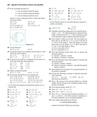 October 22, 2004 12:43 k34-appd Sheet number 10 Page number 40 cyan magenta yellow black
PAGE PROOFS
A40 Appendix D: Real Numbers, Intervals, and Inequalities
17. In the accompanying ﬁgure, let
S = the set of points inside the square
T = the set of points inside the triangle
C = the set of points inside the circle
and let a, b, and c be the points shown. Answer the follow-
ing as true or false.
(a) T ⊆ C (b) T ⊆ S
(c) a /∈ T (d) a /∈ S
(e) b ∈ T and b ∈ C (f ) a ∈ C or a ∈ T
(g) c ∈ T and c /∈ C
c
b
a
Figure Ex-17
18. List all subsets of
(a) {a1, a2, a3} (b) л.
19. In each part, sketch on a coordinate line all values of x that
satisfy the stated condition.
(a) x ≤ 4 (b) x ≥ −3 (c) −1 ≤ x ≤ 7
(d) x2
= 9 (e) x2
≤ 9 (f ) x2
≥ 9
20. In parts (a)–(d), sketch on a coordinate line all values of x,
if any, that satisfy the stated conditions.
(a) x > 4 and x ≤ 8
(b) x ≤ 2 or x ≥ 5
(c) x > −2 and x ≥ 3
(d) x ≤ 5 and x > 7
21. Express in interval notation.
(a) {x : x2
≤ 4} (b) {x : x2
> 4}
22. In each part, sketch the set on a coordinate line.
(a) [−3, 2] ∪ [1, 4] (b) [4, 6] ∪ [8, 11]
(c) (−4, 0) ∪ (−5, 1) (d) [2, 4) ∪ (4, 7)
(e) (−2, 4) ∩ (0, 5] (f ) [1, 2.3) ∪ (1.4,
√
2)
(g) (−ϱ, −1) ∪ (−3, +ϱ) (h) (−ϱ, 5) ∩ [0, +ϱ)
23–44 Solve the inequality and sketch the solution on a co-
ordinate line.
23. 3x − 2 < 8 24. 1
5
x + 6 ≥ 14
25. 4 + 5x ≤ 3x − 7 26. 2x − 1 > 11x + 9
27. 3 ≤ 4 − 2x < 7 28. −2 ≥ 3 − 8x ≥ −11
29.
x
x − 3
< 4 30.
x
8 − x
≥ −2
31.
3x + 1
x − 2
< 1 32.
1
2
x − 3
4 + x
> 1
33.
4
2 − x
≤ 1 34.
3
x − 5
≤ 2
35. x2
> 9 36. x2
≤ 5
37. (x − 4)(x + 2) > 0 38. (x − 3)(x + 4) < 0
39. x2
− 9x + 20 ≤ 0 40. 2 − 3x + x2
≥ 0
41.
2
x
<
3
x − 4
42.
1
x + 1
≥
3
x − 2
43. x3
− x2
− x − 2 > 0 44. x3
− 3x + 2 ≤ 0
45–46 Find all values of x for which the given expression
yields a real number.
45.
√
x2 + x − 6 46.
x + 2
x − 1
47. Fahrenheit and Celsius temperatures are related by the for-
mula C = 5
9
(F − 32). If the temperature in degrees Celsius
ranges over the interval 25 ≤ C ≤ 40 on a certain day, what
is the temperature range in degrees Fahrenheit that day?
48. Every integer is either even or odd. The even integers are
those that are divisible by 2, so n is even if and only if
n = 2k for some integer k. Each odd integer is one unit
larger than an even integer, so n is odd if and only if
n = 2k + 1 for some integer k. Show:
(a) If n is even, then so is n2
(b) If n is odd, then so is n2
.
49. Prove the following results about sums of rational and
irrational numbers:
(a) rational + rational = rational
(b) rational + irrational = irrational.
50. Prove the following results about products of rational and
irrational numbers:
(a) rational · rational = rational
(b) rational · irrational = irrational (provided the rational
factor is nonzero).
51. Show that the sum or product of two irrational numbers can
be rational or irrational.
52. Classify the following as rational or irrational and justify
your conclusion.
(a) 3 + π (b) 3
4
√
2 (c)
√
8
√
2 (d)
√
π
(See Exercises 49 and 50.)
53. Prove: The average of two rational numbers is a rational
number, but the average of two irrational numbers can be
rational or irrational.
54. Can a rational number satisfy 10x
= 3?
55. Solve: 8x3
− 4x2
− 2x + 1 < 0.
56. Solve: 12x3
− 20x2
≥ −11x + 2.
57. Prove: If a, b, c, and d are positive numbers such that a < b
and c < d, then ac < bd. (This result gives conditions un-
der which inequalities can be “multiplied together.”)
58. Is the number represented by the decimal
0.101001000100001000001 . . .
rational or irrational? Explain your reasoning.
 
