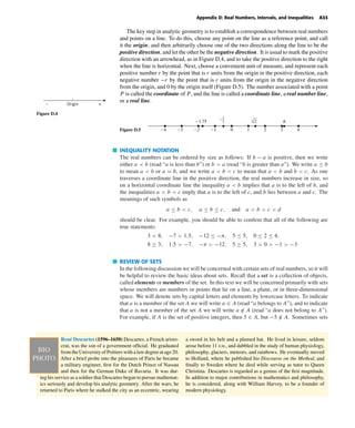 October 22, 2004 12:43 k34-appd Sheet number 3 Page number 33 cyan magenta yellow black
PAGE PROOFS
Appendix D: Real Numbers, Intervals, and Inequalities A33
The key step in analytic geometry is to establish a correspondence between real numbers
and points on a line. To do this, choose any point on the line as a reference point, and call
it the origin; and then arbitrarily choose one of the two directions along the line to be the
positive direction, and let the other be the negative direction. It is usual to mark the positive
direction with an arrowhead, as in Figure D.4, and to take the positive direction to the right
when the line is horizontal. Next, choose a convenient unit of measure, and represent each
positive number r by the point that is r units from the origin in the positive direction, each
negative number −r by the point that is r units from the origin in the negative direction
from the origin, and 0 by the origin itself (Figure D.5). The number associated with a point
P is called the coordinate of P, and the line is called a coordinate line, a real number line,
or a real line.
Origin +–
Figure D.4
Figure D.5 -4 -3 -2 -1 0 1 2 3 4
-1.75 c2
1
-
√2
INEQUALITY NOTATION
The real numbers can be ordered by size as follows: If b − a is positive, then we write
either a < b (read “a is less than b”) or b > a (read “b is greater than a”). We write a ≤ b
to mean a < b or a = b, and we write a < b < c to mean that a < b and b < c. As one
traverses a coordinate line in the positive direction, the real numbers increase in size, so
on a horizontal coordinate line the inequality a < b implies that a is to the left of b, and
the inequalities a < b < c imply that a is to the left of c, and b lies between a and c. The
meanings of such symbols as
a ≤ b < c, a ≤ b ≤ c, and a < b < c < d
should be clear. For example, you should be able to conﬁrm that all of the following are
true statements:
3 < 8, −7 < 1.5, −12 ≤ −π, 5 ≤ 5, 0 ≤ 2 ≤ 4,
8 ≥ 3, 1.5 > −7, −π > −12, 5 ≥ 5, 3 > 0 > −1 > −3
REVIEW OF SETS
In the following discussion we will be concerned with certain sets of real numbers, so it will
be helpful to review the basic ideas about sets. Recall that a set is a collection of objects,
called elements or members of the set. In this text we will be concerned primarily with sets
whose members are numbers or points that lie on a line, a plane, or in three-dimensional
space. We will denote sets by capital letters and elements by lowercase letters. To indicate
that a is a member of the set A we will write a ∈ A (read “a belongs to A”), and to indicate
that a is not a member of the set A we will write a /∈ A (read “a does not belong to A”).
For example, if A is the set of positive integers, then 5 ∈ A, but −5 /∈ A. Sometimes sets
René Descartes (1596–1650) Descartes, a French aristo-
crat, was the son of a government ofﬁcial. He graduated
from the University of Poitiers with a law degree at age 20.
After a brief probe into the pleasures of Paris he became
a military engineer, ﬁrst for the Dutch Prince of Nassau
and then for the German Duke of Bavaria. It was dur-
ing his service as a soldier that Descartes began to pursue mathemat-
ics seriously and develop his analytic geometry. After the wars, he
returned to Paris where he stalked the city as an eccentric, wearing
a sword in his belt and a plumed hat. He lived in leisure, seldom
arose before 11 D.M., and dabbled in the study of human physiology,
philosophy, glaciers, meteors, and rainbows. He eventually moved
to Holland, where he published his Discourse on the Method, and
ﬁnally to Sweden where he died while serving as tutor to Queen
Christina. Descartes is regarded as a genius of the ﬁrst magnitude.
In addition to major contributions in mathematics and philosophy,
he is considered, along with William Harvey, to be a founder of
modern physiology.
 