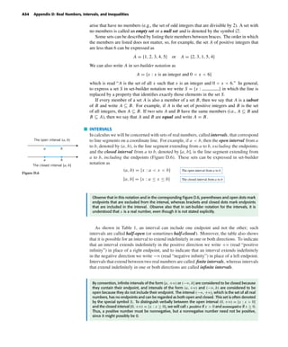 October 22, 2004 12:43 k34-appd Sheet number 4 Page number 34 cyan magenta yellow black
PAGE PROOFS
A34 Appendix D: Real Numbers, Intervals, and Inequalities
arise that have no members (e.g., the set of odd integers that are divisible by 2). A set with
no members is called an empty set or a null set and is denoted by the symbol л.
Some sets can be described by listing their members between braces. The order in which
the members are listed does not matter, so, for example, the set A of positive integers that
are less than 6 can be expressed as
A = {1, 2, 3, 4, 5} or A = {2, 3, 1, 5, 4}
We can also write A in set-builder notation as
A = {x : x is an integer and 0 < x < 6}
which is read “A is the set of all x such that x is an integer and 0 < x < 6.” In general,
to express a set S in set-builder notation we write S = {x : } in which the line is
replaced by a property that identiﬁes exactly those elements in the set S.
If every member of a set A is also a member of a set B, then we say that A is a subset
of B and write A ⊆ B. For example, if A is the set of positive integers and B is the set
of all integers, then A ⊆ B. If two sets A and B have the same members (i.e., A ⊆ B and
B ⊆ A), then we say that A and B are equal and write A = B.
INTERVALS
In calculus we will be concerned with sets of real numbers, called intervals, that correspond
to line segments on a coordinate line. For example, if a < b, then the open interval from a
to b, denoted by (a, b), is the line segment extending from a to b, excluding the endpoints;
and the closed interval from a to b, denoted by [a, b], is the line segment extending from
a to b, including the endpoints (Figure D.6). These sets can be expressed in set-builder
notation as
(a, b) = {x : a < x < b} The open interval from a to b
[a, b] = {x : a ≤ x ≤ b} The closed interval from a to b
a b
a b
The open interval (a, b)
The closed interval [a, b]
Figure D.6
Observe that in this notation and in the corresponding Figure D.6, parentheses and open dots mark
endpoints that are excluded from the interval, whereas brackets and closed dots mark endpoints
that are included in the interval. Observe also that in set-builder notation for the intervals, it is
understood that x is a real number, even though it is not stated explicitly.
As shown in Table 1, an interval can include one endpoint and not the other; such
intervals are called half-open (or sometimes half-closed). Moreover, the table also shows
that it is possible for an interval to extend indeﬁnitely in one or both directions. To indicate
that an interval extends indeﬁnitely in the positive direction we write +ϱ (read “positive
inﬁnity”) in place of a right endpoint, and to indicate that an interval extends indeﬁnitely
in the negative direction we write −ϱ (read “negative inﬁnity”) in place of a left endpoint.
Intervals that extend between two real numbers are called ﬁnite intervals, whereas intervals
that extend indeﬁnitely in one or both directions are called inﬁnite intervals.
By convention, inﬁnite intervals of the form [a, +ϱ) or (−ϱ, b] are considered to be closed because
they contain their endpoint, and intervals of the form (a, +ϱ) and (−ϱ, b) are considered to be
open because they do not include their endpoint. The interval (−ϱ, +ϱ), which is the set of all real
numbers, has no endpoints and can be regarded as both open and closed. This set is often denoted
by the special symbol R. To distinguish verbally between the open interval (0, +ϱ) = {x : x > 0}
and the closed interval [0, +ϱ) = {x : x ≥ 0}, we will call x positive if x > 0 and nonnegative if x ≥ 0.
Thus, a positive number must be nonnegative, but a nonnegative number need not be positive,
since it might possibly be 0.
 