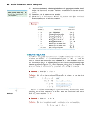 October 22, 2004 12:43 k34-appd Sheet number 6 Page number 36 cyan magenta yellow black
PAGE PROOFS
A36 Appendix D: Real Numbers, Intervals, and Inequalities
(c) The sense of an inequality is unchanged if both sides are multiplied by the same positive
number, but the sense is reversed if both sides are multiplied by the same negative
number.
(d) Inequalities with the same sense can be added.
(e) If both sides of an inequality have the same sign, then the sense of the inequality is
reversed by taking the reciprocal of each side.
These properties remain true if the
symbols < and > are replaced by ≤ and
≥ in Theorem D.1.
Example 1
starting
inequality
resulting
inequality
Add 7 to both sides.
Subtract 8 from both sides.
Multiply both sides by 3.
Multiply both sides by –3.
Multiply both sides by 4.
Multiply both sides by –4.
Take reciprocals of both sides.
Take reciprocals of both sides.
Add corresponding sides.
operation
–2 < 6
–2 < 6
–2 < 6
–2 < 6
3 < 7
3 < 7
3 < 7
–8 < –6
4 < 5, –7 < 8
5 < 13
–10 < –2
–6 < 18
12 < 28
–12 > –28
1
3
1
7
>
1
8
1
6
>– –
6 > –18
–3 < 13
SOLVING INEQUALITIES
A solution of an inequality in an unknown x is a value for x that makes the inequality a true
statement. For example, x = 1 is a solution of the inequality x < 5, but x = 7 is not. The
set of all solutions of an inequality is called its solution set. It can be shown that if one does
not multiply both sides of an inequality by zero or an expression involving an unknown,
then the operations in Theorem D.1 will not change the solution set of the inequality. The
process of ﬁnding the solution set of an inequality is called solving the inequality.
Example 2 Solve 3 + 7x ≤ 2x − 9.
Solution. We will use the operations of Theorem D.1 to isolate x on one side of the
inequality.
3 + 7x ≤ 2x − 9 Given.
7x ≤ 2x − 12 We subtracted 3 from both sides.
5x ≤ −12 We subtracted 2x from both sides.
x ≤ −12
5
We multiplied both sides by 1
5 .
Because we have not multiplied by any expressions involving the unknown x, the last
inequality has the same solution set as the ﬁrst. Thus, the solution set is the interval
−ϱ, −12
5
shown in Figure D.7.
12
5
–
Figure D.7
Example 3 Solve 7 ≤ 2 − 5x < 9.
Solution. The given inequality is actually a combination of the two inequalities
7 ≤ 2 − 5x and 2 − 5x < 9
 