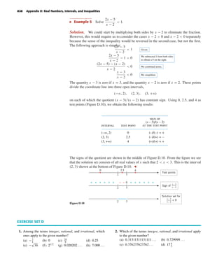October 22, 2004 12:43 k34-appd Sheet number 8 Page number 38 cyan magenta yellow black
PAGE PROOFS
A38 Appendix D: Real Numbers, Intervals, and Inequalities
Example 5 Solve
2x − 5
x − 2
< 1.
Solution. We could start by multiplying both sides by x − 2 to eliminate the fraction.
However, this would require us to consider the cases x − 2 > 0 and x − 2 < 0 separately
because the sense of the inequality would be reversed in the second case, but not the ﬁrst.
The following approach is simpler:2x − 5
x − 2
< 1 Given.
2x − 5
x − 2
− 1 < 0 We subtracted 1 from both sides
to obtain a 0 on the right.
(2x − 5) − (x − 2)
x − 2
< 0 We combined terms.
x − 3
x − 2
< 0 We simpliﬁed.
The quantity x − 3 is zero if x = 3, and the quantity x − 2 is zero if x = 2. These points
divide the coordinate line into three open intervals,
(−ϱ, 2), (2, 3), (3, +ϱ)
on each of which the quotient (x − 3)/(x − 2) has constant sign. Using 0, 2.5, and 4 as
test points (Figure D.10), we obtain the following results:
sign of
(x – 3)/(x – 2)
at the test point
0
2.5
4
test pointinterval
(–∞, 2)
(2, 3)
(3, +∞)
(–)/(–) = +
(–)/(+) = –
(+)/(+) = +
The signs of the quotient are shown in the middle of Figure D.10. From the ﬁgure we see
that the solution set consists of all real values of x such that 2 < x < 3. This is the interval
(2, 3) shown at the bottom of Figure D.10.
Figure D.10
2 3
2 3
2 3
0 2.5 4
0– + + + ++ + +
Solution set for
+++ + + –
Sign of
x – 2
x – 3
x – 2
x – 3
Test points
< 0
EXERCISE SET D
1. Among the terms integer, rational, and irrational, which
ones apply to the given number?
(a) −3
4
(b) 0 (c) 24
8
(d) 0.25
(e) −
√
16 (f ) 21/2
(g) 0.020202 . . . (h) 7.000 . . .
2. Which of the terms integer, rational, and irrational apply
to the given number?
(a) 0.31311311131111 . . . (b) 0.729999 . . .
(c) 0.376237623762 . . . (d) 174
5
 