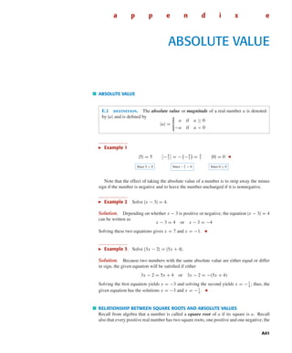 October 22, 2004 12:45 k34-appe Sheet number 1 Page number 41 cyan magenta yellow black
PAGE PROOFS
A41
a p p e n d i x e
ABSOLUTE VALUE
ABSOLUTE VALUE
E.1 deﬁnition. The absolute value or magnitude of a real number a is denoted
by |a| and is deﬁned by
|a| =
a if a ≥ 0
−a if a < 0
Example 1
|5| = 5 −4
7
= − −4
7
= 4
7
|0| = 0
Since 5 > 0 Since − 4
7 < 0 Since 0 ≥ 0
Note that the effect of taking the absolute value of a number is to strip away the minus
sign if the number is negative and to leave the number unchanged if it is nonnegative.
Example 2 Solve |x − 3| = 4.
Solution. Depending on whether x − 3 is positive or negative, the equation |x − 3| = 4
can be written as
x − 3 = 4 or x − 3 = −4
Solving these two equations gives x = 7 and x = −1.
Example 3 Solve |3x − 2| = |5x + 4|.
Solution. Because two numbers with the same absolute value are either equal or differ
in sign, the given equation will be satisﬁed if either
3x − 2 = 5x + 4 or 3x − 2 = −(5x + 4)
Solving the ﬁrst equation yields x = −3 and solving the second yields x = −1
4
; thus, the
given equation has the solutions x = −3 and x = −1
4
.
RELATIONSHIP BETWEEN SQUARE ROOTS AND ABSOLUTE VALUES
Recall from algebra that a number is called a square root of a if its square is a. Recall
also that every positive real number has two square roots, one positive and one negative; the
 