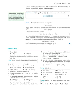 October 22, 2004 12:45 k34-appe Sheet number 5 Page number 45 cyan magenta yellow black
PAGE PROOFS
Appendix E: Absolute Value A45
is always less than or equal to the sum of the absolute values. This is the content of the
following useful theorem, called the triangle inequality.
E.5 theorem (Triangle Inequality). If a and b are any real numbers, then
|a + b| ≤ |a| + |b| (5)
The name “triangle inequality” arises
from a geometric interpretation of the
inequality that can be made when
a and b are complex numbers. A
more detailed explanation is outside
the scope of this text.
proof. Observe ﬁrst that a satisﬁes the inequality
−|a| ≤ a ≤ |a|
because either a = |a| or a = −|a|, depending on the sign of a. The corresponding inequal-
ity for b is
−|b| ≤ b ≤ |b|
Adding the two inequalities we obtain
−(|a| + |b|) ≤ a + b ≤ (|a| + |b|) (6)
Let us now consider the cases a + b ≥ 0 and a + b < 0 separately. In the ﬁrst case, a + b =
|a + b|, so the right-hand inequality in (6) yields the triangle inequality (5). In the second
case, a + b = −|a + b|, so the left-hand inequality in (6) can be written as
−(|a| + |b|) ≤ −|a + b|
which yields the triangle inequality (5) on multiplying by −1. I
EXERCISE SET E
1. Compute |x| if
(a) x = 7 (b) x = −
√
2
(c) x = k2
(d) x = −k2
.
2. Rewrite (x − 6)2 without using a square root or absolute
value sign.
3–10 Find all values of x for which the given statement is
true.
3. |x − 3| = 3 − x 4. |x + 2| = x + 2
5. |x2
+ 9| = x2
+ 9 6. |x2
+ 5x| = x2
+ 5x
7. |3x2
+ 2x| = x|3x + 2| 8. |6 − 2x| = 2|x − 3|
9. (x + 5)2 = x + 5 10. (3x − 2)2 = 2 − 3x
11. Verify
√
a2 = |a| for a = 7 and a = −7.
12. Verify the inequalities −|a| ≤ a ≤ |a| for a = 2 and for
a = −5.
13. Let A and B be points with coordinates a and b. In each
part ﬁnd the distance between A and B.
(a) a = 9, b = 7 (b) a = 2, b = 3
(c) a = −8, b = 6 (d) a =
√
2, b = −3
(e) a = −11, b = −4 (f ) a = 0, b = −5
14. Is the equality
√
a4 = a2
valid for all values of a? Explain.
15. Let A and B be points with coordinates a and b. In each
part, use the given information to ﬁnd b.
(a) a = −3, B is to the left of A, and |b − a| = 6.
(b) a = −2, B is to the right of A, and |b − a| = 9.
(c) a = 5, |b − a| = 7, and b > 0.
16. Let E and F be points with coordinates e and f . In each
part, determine whether E is to the left or to the right of F
on a coordinate line.
(a) f − e = 4 (b) e − f = 4
(c) f − e = −6 (d) e − f = −7
17–24 Solve for x.
17. |6x − 2| = 7 18. |3 + 2x| = 11
19. |6x − 7| = |3 + 2x| 20. |4x + 5| = |8x − 3|
21. |9x| − 11 = x 22. 2x − 7 = |x + 1|
23.
x + 5
2 − x
= 6 24.
x − 3
x + 4
= 5
25–36 Solve for x and express the solution in terms of in-
tervals.
25. |x + 6| < 3 26. |7 − x| ≤ 5 27. |2x − 3| ≤ 6
 