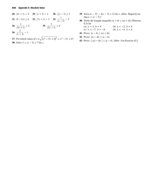 October 22, 2004 12:45 k34-appe Sheet number 6 Page number 46 cyan magenta yellow black
PAGE PROOFS
A46 Appendix E: Absolute Value
28. |3x + 1| < 4 29. |x + 2| > 1 30. |1
2
x − 1| ≥ 2
31. |5 − 2x| ≥ 4 32. |7x + 1| > 3 33.
1
|x − 1|
< 2
34.
1
|3x + 1|
≥ 5 35.
3
|2x − 1|
≥ 4
36.
2
|x + 3|
< 1
37. For which values of x is x2 − 5x + 6
2
= x2
− 5x + 6?
38. Solve 3 ≤ |x − 2| ≤ 7 for x.
39. Solve |x − 3|2
− 4|x − 3| = 12 for x. [Hint: Begin by let-
ting u = |x − 3|.]
40. Verify the triangle inequality |a + b| ≤ |a| + |b| (Theorem
E.5) for
(a) a = 3, b = 4 (b) a = −2, b = 6
(c) a = −7, b = −8 (d) a = −4, b = 4.
41. Prove: |a − b| ≤ |a| + |b|.
42. Prove: |a| − |b| ≤ |a − b|.
43. Prove: |a| − |b| ≤ |a − b|. [Hint: Use Exercise 42.]
 