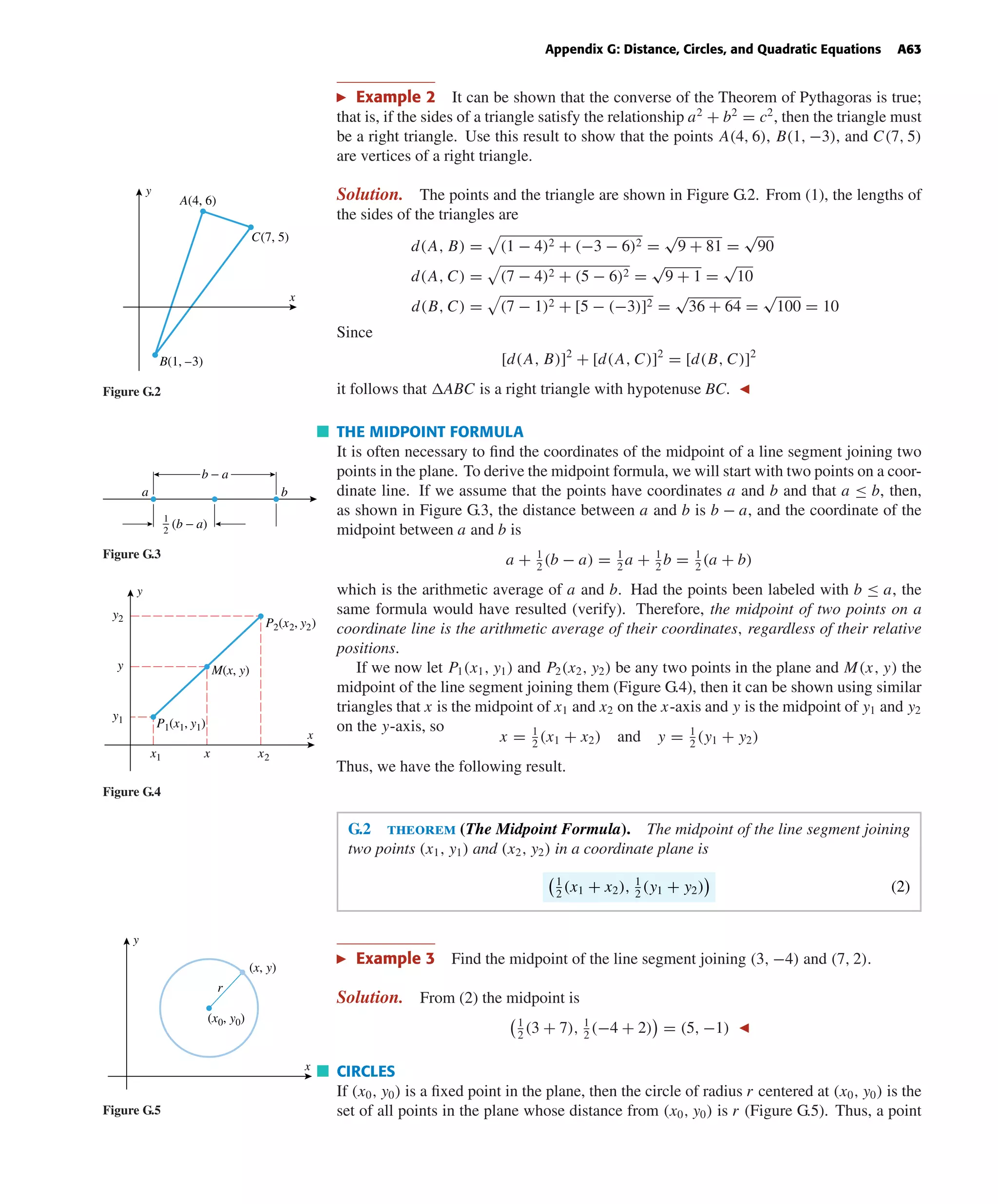 October 22, 2004 14:08 k34-appg Sheet number 2 Page number 63 cyan magenta yellow black
PAGE PROOFS
Appendix G: Distance, Circles, and Quadratic Equations A63
Example 2 It can be shown that the converse of the Theorem of Pythagoras is true;
that is, if the sides of a triangle satisfy the relationship a2
+ b2
= c2
, then the triangle must
be a right triangle. Use this result to show that the points A(4, 6), B(1, −3), and C(7, 5)
are vertices of a right triangle.
Solution. The points and the triangle are shown in Figure G.2. From (1), the lengths of
x
y
A(4, 6)
C(7, 5)
B(1, –3)
Figure G.2
the sides of the triangles are
d(A, B) = (1 − 4)2 + (−3 − 6)2 =
√
9 + 81 =
√
90
d(A, C) = (7 − 4)2 + (5 − 6)2 =
√
9 + 1 =
√
10
d(B, C) = (7 − 1)2 + [5 − (−3)]2 =
√
36 + 64 =
√
100 = 10
Since
[d(A, B)]2
+ [d(A, C)]2
= [d(B, C)]2
it follows that ABC is a right triangle with hypotenuse BC.
THE MIDPOINT FORMULA
It is often necessary to ﬁnd the coordinates of the midpoint of a line segment joining two
points in the plane. To derive the midpoint formula, we will start with two points on a coor-
dinate line. If we assume that the points have coordinates a and b and that a ≤ b, then,
as shown in Figure G.3, the distance between a and b is b − a, and the coordinate of the
midpoint between a and b is
a + 1
2
(b − a) = 1
2
a + 1
2
b = 1
2
(a + b)
which is the arithmetic average of a and b. Had the points been labeled with b ≤ a, the
same formula would have resulted (verify). Therefore, the midpoint of two points on a
coordinate line is the arithmetic average of their coordinates, regardless of their relative
positions.
b − a
1
2
(b − a)
a b
Figure G.3
If we now let P1(x1, y1) and P2(x2, y2) be any two points in the plane and M(x, y) the
midpoint of the line segment joining them (Figure G.4), then it can be shown using similar
triangles that x is the midpoint of x1 and x2 on the x-axis and y is the midpoint of y1 and y2
on the y-axis, so
x = 1
2
(x1 + x2) and y = 1
2
(y1 + y2)
Thus, we have the following result.
y1
y
y2
x2xx1
P1(x1, y1)
P2(x2, y2)
M(x, y)
x
y
Figure G.4
G.2 theorem (The Midpoint Formula). The midpoint of the line segment joining
two points (x1, y1) and (x2, y2) in a coordinate plane is
1
2
(x1 + x2), 1
2
(y1 + y2) (2)
Example 3 Find the midpoint of the line segment joining (3, −4) and (7, 2).
Solution. From (2) the midpoint is
1
2
(3 + 7), 1
2
(−4 + 2) = (5, −1)
x
y
(x0, y0)
(x, y)
r
Figure G.5
CIRCLES
If (x0, y0) is a ﬁxed point in the plane, then the circle of radius r centered at (x0, y0) is the
set of all points in the plane whose distance from (x0, y0) is r (Figure G.5). Thus, a point
 