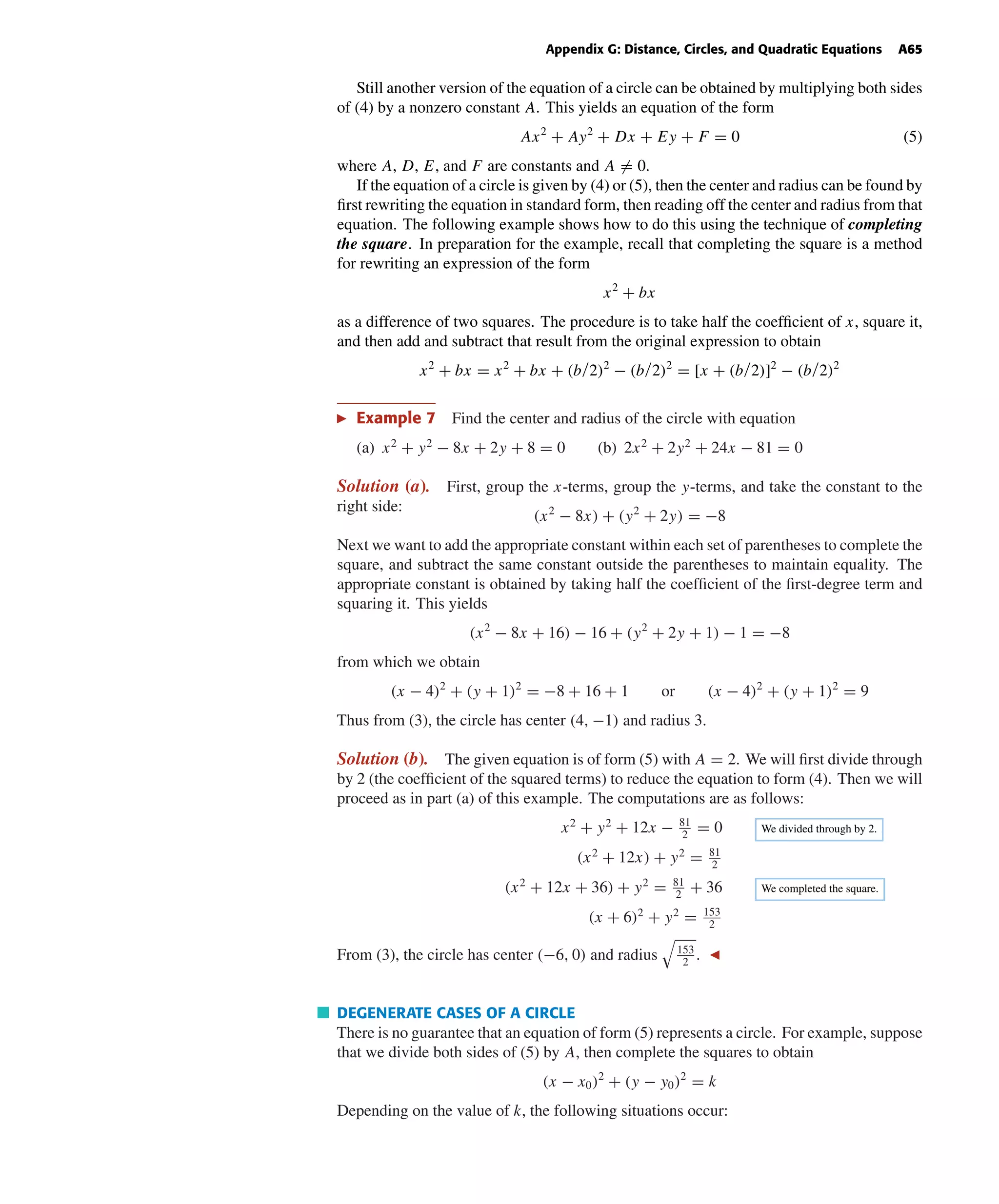October 22, 2004 14:08 k34-appg Sheet number 4 Page number 65 cyan magenta yellow black
PAGE PROOFS
Appendix G: Distance, Circles, and Quadratic Equations A65
Still another version of the equation of a circle can be obtained by multiplying both sides
of (4) by a nonzero constant A. This yields an equation of the form
Ax2
+ Ay2
+ Dx + Ey + F = 0 (5)
where A, D, E, and F are constants and A = 0.
If the equation of a circle is given by (4) or (5), then the center and radius can be found by
ﬁrst rewriting the equation in standard form, then reading off the center and radius from that
equation. The following example shows how to do this using the technique of completing
the square. In preparation for the example, recall that completing the square is a method
for rewriting an expression of the form
x2
+ bx
as a difference of two squares. The procedure is to take half the coefﬁcient of x, square it,
and then add and subtract that result from the original expression to obtain
x2
+ bx = x2
+ bx + (b/2)2
− (b/2)2
= [x + (b/2)]2
− (b/2)2
Example 7 Find the center and radius of the circle with equation
(a) x2
+ y2
− 8x + 2y + 8 = 0 (b) 2x2
+ 2y2
+ 24x − 81 = 0
Solution (a). First, group the x-terms, group the y-terms, and take the constant to the
right side:
(x2
− 8x) + (y2
+ 2y) = −8
Next we want to add the appropriate constant within each set of parentheses to complete the
square, and subtract the same constant outside the parentheses to maintain equality. The
appropriate constant is obtained by taking half the coefﬁcient of the ﬁrst-degree term and
squaring it. This yields
(x2
− 8x + 16) − 16 + (y2
+ 2y + 1) − 1 = −8
from which we obtain
(x − 4)2
+ (y + 1)2
= −8 + 16 + 1 or (x − 4)2
+ (y + 1)2
= 9
Thus from (3), the circle has center (4, −1) and radius 3.
Solution (b). The given equation is of form (5) with A = 2. We will ﬁrst divide through
by 2 (the coefﬁcient of the squared terms) to reduce the equation to form (4). Then we will
proceed as in part (a) of this example. The computations are as follows:
x2
+ y2
+ 12x − 81
2
= 0 We divided through by 2.
(x2
+ 12x) + y2
= 81
2
(x2
+ 12x + 36) + y2
= 81
2
+ 36 We completed the square.
(x + 6)2
+ y2
= 153
2
From (3), the circle has center (−6, 0) and radius 153
2
.
DEGENERATE CASES OF A CIRCLE
There is no guarantee that an equation of form (5) represents a circle. For example, suppose
that we divide both sides of (5) by A, then complete the squares to obtain
(x − x0)2
+ (y − y0)2
= k
Depending on the value of k, the following situations occur:
 