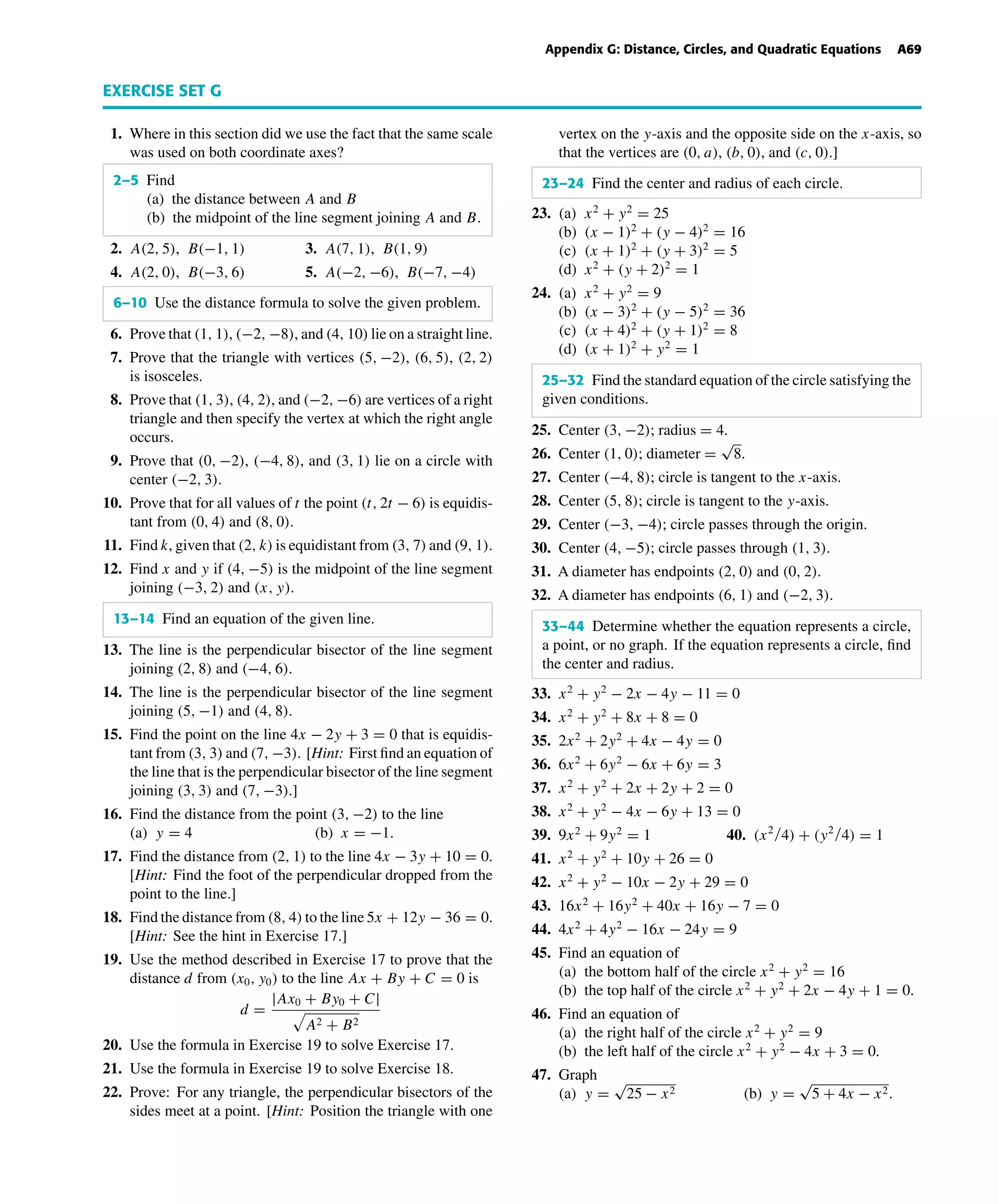 October 22, 2004 14:08 k34-appg Sheet number 8 Page number 69 cyan magenta yellow black
PAGE PROOFS
Appendix G: Distance, Circles, and Quadratic Equations A69
EXERCISE SET G
1. Where in this section did we use the fact that the same scale
was used on both coordinate axes?
2–5 Find
(a) the distance between A and B
(b) the midpoint of the line segment joining A and B.
2. A(2, 5), B(−1, 1) 3. A(7, 1), B(1, 9)
4. A(2, 0), B(−3, 6) 5. A(−2, −6), B(−7, −4)
6–10 Use the distance formula to solve the given problem.
6. Prove that (1, 1), (−2, −8), and (4, 10) lie on a straight line.
7. Prove that the triangle with vertices (5, −2), (6, 5), (2, 2)
is isosceles.
8. Prove that (1, 3), (4, 2), and (−2, −6) are vertices of a right
triangle and then specify the vertex at which the right angle
occurs.
9. Prove that (0, −2), (−4, 8), and (3, 1) lie on a circle with
center (−2, 3).
10. Prove that for all values of t the point (t, 2t − 6) is equidis-
tant from (0, 4) and (8, 0).
11. Find k, given that (2, k) is equidistant from (3, 7) and (9, 1).
12. Find x and y if (4, −5) is the midpoint of the line segment
joining (−3, 2) and (x, y).
13–14 Find an equation of the given line.
13. The line is the perpendicular bisector of the line segment
joining (2, 8) and (−4, 6).
14. The line is the perpendicular bisector of the line segment
joining (5, −1) and (4, 8).
15. Find the point on the line 4x − 2y + 3 = 0 that is equidis-
tant from (3, 3) and (7, −3). [Hint: First ﬁnd an equation of
the line that is the perpendicular bisector of the line segment
joining (3, 3) and (7, −3).]
16. Find the distance from the point (3, −2) to the line
(a) y = 4 (b) x = −1.
17. Find the distance from (2, 1) to the line 4x − 3y + 10 = 0.
[Hint: Find the foot of the perpendicular dropped from the
point to the line.]
18. Find the distance from (8, 4) to the line 5x + 12y − 36 = 0.
[Hint: See the hint in Exercise 17.]
19. Use the method described in Exercise 17 to prove that the
distance d from (x0, y0) to the line Ax + By + C = 0 is
d =
|Ax0 + By0 + C|
A2 + B2
20. Use the formula in Exercise 19 to solve Exercise 17.
21. Use the formula in Exercise 19 to solve Exercise 18.
22. Prove: For any triangle, the perpendicular bisectors of the
sides meet at a point. [Hint: Position the triangle with one
vertex on the y-axis and the opposite side on the x-axis, so
that the vertices are (0, a), (b, 0), and (c, 0).]
23–24 Find the center and radius of each circle.
23. (a) x2
+ y2
= 25
(b) (x − 1)2
+ (y − 4)2
= 16
(c) (x + 1)2
+ (y + 3)2
= 5
(d) x2
+ (y + 2)2
= 1
24. (a) x2
+ y2
= 9
(b) (x − 3)2
+ (y − 5)2
= 36
(c) (x + 4)2
+ (y + 1)2
= 8
(d) (x + 1)2
+ y2
= 1
25–32 Find the standard equation of the circle satisfying the
given conditions.
25. Center (3, −2); radius = 4.
26. Center (1, 0); diameter =
√
8.
27. Center (−4, 8); circle is tangent to the x-axis.
28. Center (5, 8); circle is tangent to the y-axis.
29. Center (−3, −4); circle passes through the origin.
30. Center (4, −5); circle passes through (1, 3).
31. A diameter has endpoints (2, 0) and (0, 2).
32. A diameter has endpoints (6, 1) and (−2, 3).
33–44 Determine whether the equation represents a circle,
a point, or no graph. If the equation represents a circle, ﬁnd
the center and radius.
33. x2
+ y2
− 2x − 4y − 11 = 0
34. x2
+ y2
+ 8x + 8 = 0
35. 2x2
+ 2y2
+ 4x − 4y = 0
36. 6x2
+ 6y2
− 6x + 6y = 3
37. x2
+ y2
+ 2x + 2y + 2 = 0
38. x2
+ y2
− 4x − 6y + 13 = 0
39. 9x2
+ 9y2
= 1 40. (x2/4) + (y2/4) = 1
41. x2
+ y2
+ 10y + 26 = 0
42. x2
+ y2
− 10x − 2y + 29 = 0
43. 16x2
+ 16y2
+ 40x + 16y − 7 = 0
44. 4x2
+ 4y2
− 16x − 24y = 9
45. Find an equation of
(a) the bottom half of the circle x2
+ y2
= 16
(b) the top half of the circle x2
+ y2
+ 2x − 4y + 1 = 0.
46. Find an equation of
(a) the right half of the circle x2
+ y2
= 9
(b) the left half of the circle x2
+ y2
− 4x + 3 = 0.
47. Graph
(a) y =
√
25 − x2 (b) y =
√
5 + 4x − x2.
 