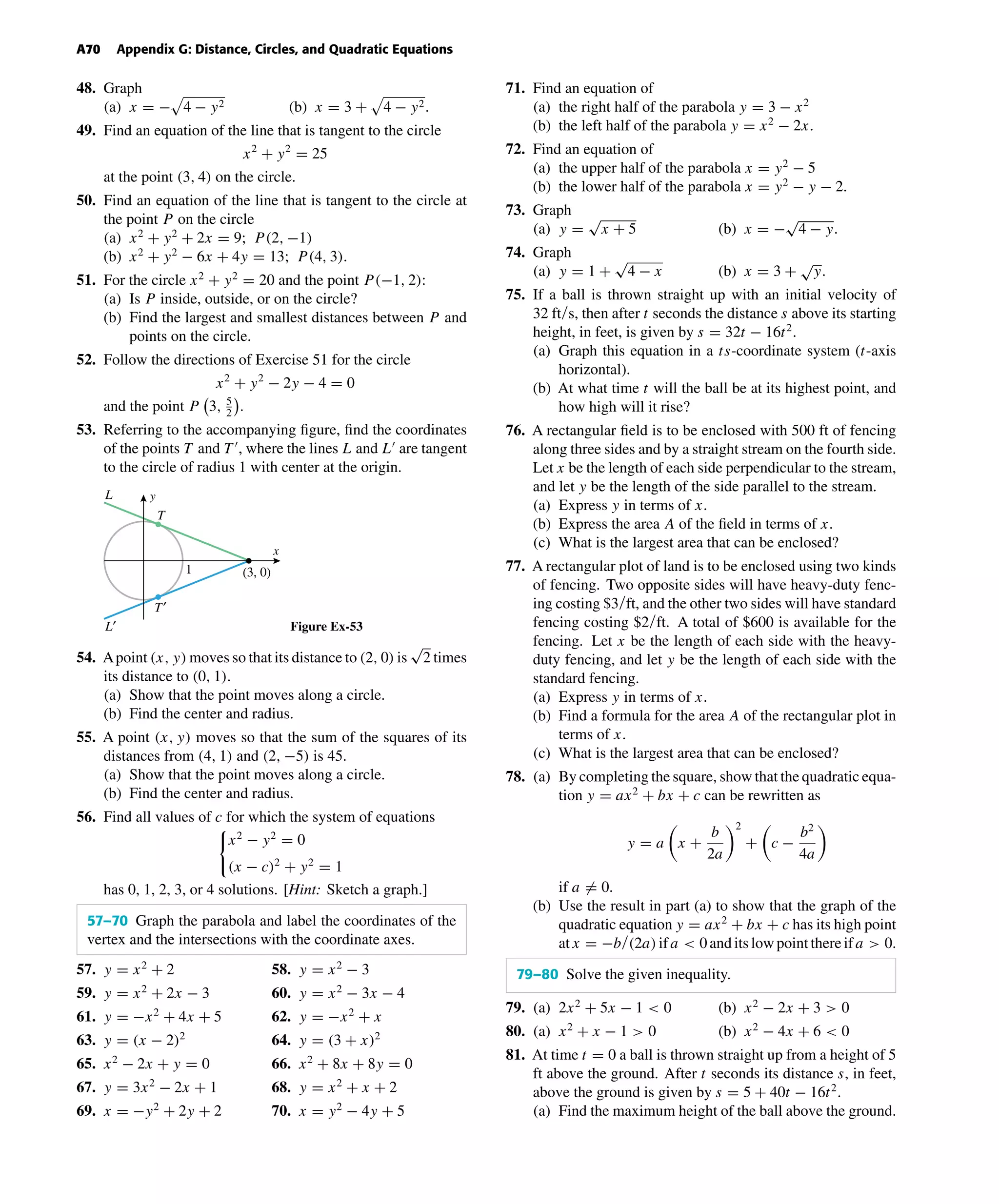 October 22, 2004 14:08 k34-appg Sheet number 9 Page number 70 cyan magenta yellow black
PAGE PROOFS
A70 Appendix G: Distance, Circles, and Quadratic Equations
48. Graph
(a) x = − 4 − y2 (b) x = 3 + 4 − y2.
49. Find an equation of the line that is tangent to the circle
x2
+ y2
= 25
at the point (3, 4) on the circle.
50. Find an equation of the line that is tangent to the circle at
the point P on the circle
(a) x2
+ y2
+ 2x = 9; P(2, −1)
(b) x2
+ y2
− 6x + 4y = 13; P(4, 3).
51. For the circle x2
+ y2
= 20 and the point P(−1, 2):
(a) Is P inside, outside, or on the circle?
(b) Find the largest and smallest distances between P and
points on the circle.
52. Follow the directions of Exercise 51 for the circle
x2
+ y2
− 2y − 4 = 0
and the point P 3, 5
2
.
53. Referring to the accompanying ﬁgure, ﬁnd the coordinates
of the points T and T , where the lines L and L are tangent
to the circle of radius 1 with center at the origin.
x
y
T
L
T′
L′
(3, 0)1
Figure Ex-53
54. Apoint (x, y) moves so that its distance to (2, 0) is
√
2 times
its distance to (0, 1).
(a) Show that the point moves along a circle.
(b) Find the center and radius.
55. A point (x, y) moves so that the sum of the squares of its
distances from (4, 1) and (2, −5) is 45.
(a) Show that the point moves along a circle.
(b) Find the center and radius.
56. Find all values of c for which the system of equations
x2
− y2
= 0
(x − c)2
+ y2
= 1
has 0, 1, 2, 3, or 4 solutions. [Hint: Sketch a graph.]
57–70 Graph the parabola and label the coordinates of the
vertex and the intersections with the coordinate axes.
57. y = x2
+ 2 58. y = x2
− 3
59. y = x2
+ 2x − 3 60. y = x2
− 3x − 4
61. y = −x2
+ 4x + 5 62. y = −x2
+ x
63. y = (x − 2)2
64. y = (3 + x)2
65. x2
− 2x + y = 0 66. x2
+ 8x + 8y = 0
67. y = 3x2
− 2x + 1 68. y = x2
+ x + 2
69. x = −y2
+ 2y + 2 70. x = y2
− 4y + 5
71. Find an equation of
(a) the right half of the parabola y = 3 − x2
(b) the left half of the parabola y = x2
− 2x.
72. Find an equation of
(a) the upper half of the parabola x = y2
− 5
(b) the lower half of the parabola x = y2
− y − 2.
73. Graph
(a) y =
√
x + 5 (b) x = −
√
4 − y.
74. Graph
(a) y = 1 +
√
4 − x (b) x = 3 +
√
y.
75. If a ball is thrown straight up with an initial velocity of
32 ft/s, then after t seconds the distance s above its starting
height, in feet, is given by s = 32t − 16t2
.
(a) Graph this equation in a ts-coordinate system (t-axis
horizontal).
(b) At what time t will the ball be at its highest point, and
how high will it rise?
76. A rectangular ﬁeld is to be enclosed with 500 ft of fencing
along three sides and by a straight stream on the fourth side.
Let x be the length of each side perpendicular to the stream,
and let y be the length of the side parallel to the stream.
(a) Express y in terms of x.
(b) Express the area A of the ﬁeld in terms of x.
(c) What is the largest area that can be enclosed?
77. A rectangular plot of land is to be enclosed using two kinds
of fencing. Two opposite sides will have heavy-duty fenc-
ing costing $3/ft, and the other two sides will have standard
fencing costing $2/ft. A total of $600 is available for the
fencing. Let x be the length of each side with the heavy-
duty fencing, and let y be the length of each side with the
standard fencing.
(a) Express y in terms of x.
(b) Find a formula for the area A of the rectangular plot in
terms of x.
(c) What is the largest area that can be enclosed?
78. (a) By completing the square, show that the quadratic equa-
tion y = ax2
+ bx + c can be rewritten as
y = a x +
b
2a
2
+ c −
b2
4a
if a = 0.
(b) Use the result in part (a) to show that the graph of the
quadratic equation y = ax2
+ bx + c has its high point
atx = −b/(2a)ifa < 0anditslowpointthereifa > 0.
79–80 Solve the given inequality.
79. (a) 2x2
+ 5x − 1 < 0 (b) x2
− 2x + 3 > 0
80. (a) x2
+ x − 1 > 0 (b) x2
− 4x + 6 < 0
81. At time t = 0 a ball is thrown straight up from a height of 5
ft above the ground. After t seconds its distance s, in feet,
above the ground is given by s = 5 + 40t − 16t2
.
(a) Find the maximum height of the ball above the ground.
 