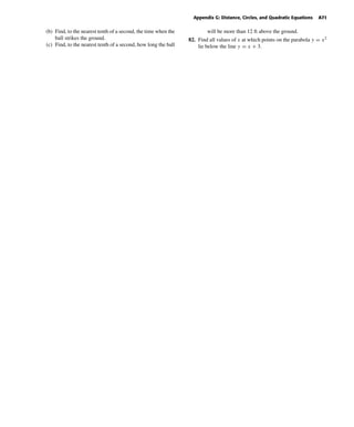 October 22, 2004 14:08 k34-appg Sheet number 10 Page number 71 cyan magenta yellow black
PAGE PROOFS
Appendix G: Distance, Circles, and Quadratic Equations A71
(b) Find, to the nearest tenth of a second, the time when the
ball strikes the ground.
(c) Find, to the nearest tenth of a second, how long the ball
will be more than 12 ft above the ground.
82. Find all values of x at which points on the parabola y = x2
lie below the line y = x + 3.
 