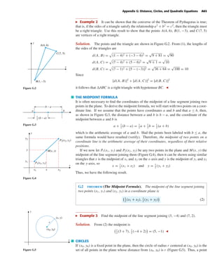 October 22, 2004 14:08 k34-appg Sheet number 2 Page number 63 cyan magenta yellow black
PAGE PROOFS
Appendix G: Distance, Circles, and Quadratic Equations A63
Example 2 It can be shown that the converse of the Theorem of Pythagoras is true;
that is, if the sides of a triangle satisfy the relationship a2
+ b2
= c2
, then the triangle must
be a right triangle. Use this result to show that the points A(4, 6), B(1, −3), and C(7, 5)
are vertices of a right triangle.
Solution. The points and the triangle are shown in Figure G.2. From (1), the lengths of
x
y
A(4, 6)
C(7, 5)
B(1, –3)
Figure G.2
the sides of the triangles are
d(A, B) = (1 − 4)2 + (−3 − 6)2 =
√
9 + 81 =
√
90
d(A, C) = (7 − 4)2 + (5 − 6)2 =
√
9 + 1 =
√
10
d(B, C) = (7 − 1)2 + [5 − (−3)]2 =
√
36 + 64 =
√
100 = 10
Since
[d(A, B)]2
+ [d(A, C)]2
= [d(B, C)]2
it follows that ABC is a right triangle with hypotenuse BC.
THE MIDPOINT FORMULA
It is often necessary to ﬁnd the coordinates of the midpoint of a line segment joining two
points in the plane. To derive the midpoint formula, we will start with two points on a coor-
dinate line. If we assume that the points have coordinates a and b and that a ≤ b, then,
as shown in Figure G.3, the distance between a and b is b − a, and the coordinate of the
midpoint between a and b is
a + 1
2
(b − a) = 1
2
a + 1
2
b = 1
2
(a + b)
which is the arithmetic average of a and b. Had the points been labeled with b ≤ a, the
same formula would have resulted (verify). Therefore, the midpoint of two points on a
coordinate line is the arithmetic average of their coordinates, regardless of their relative
positions.
b − a
1
2
(b − a)
a b
Figure G.3
If we now let P1(x1, y1) and P2(x2, y2) be any two points in the plane and M(x, y) the
midpoint of the line segment joining them (Figure G.4), then it can be shown using similar
triangles that x is the midpoint of x1 and x2 on the x-axis and y is the midpoint of y1 and y2
on the y-axis, so
x = 1
2
(x1 + x2) and y = 1
2
(y1 + y2)
Thus, we have the following result.
y1
y
y2
x2xx1
P1(x1, y1)
P2(x2, y2)
M(x, y)
x
y
Figure G.4
G.2 theorem (The Midpoint Formula). The midpoint of the line segment joining
two points (x1, y1) and (x2, y2) in a coordinate plane is
1
2
(x1 + x2), 1
2
(y1 + y2) (2)
Example 3 Find the midpoint of the line segment joining (3, −4) and (7, 2).
Solution. From (2) the midpoint is
1
2
(3 + 7), 1
2
(−4 + 2) = (5, −1)
x
y
(x0, y0)
(x, y)
r
Figure G.5
CIRCLES
If (x0, y0) is a ﬁxed point in the plane, then the circle of radius r centered at (x0, y0) is the
set of all points in the plane whose distance from (x0, y0) is r (Figure G.5). Thus, a point
 
