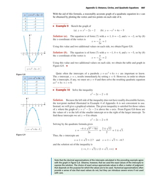 October 22, 2004 14:08 k34-appg Sheet number 6 Page number 67 cyan magenta yellow black
PAGE PROOFS
Appendix G: Distance, Circles, and Quadratic Equations A67
With the aid of this formula, a reasonably accurate graph of a quadratic equation in x can
be obtained by plotting the vertex and two points on each side of it.
Example 9 Sketch the graph of
(a) y = x2
− 2x − 2 (b) y = −x2
+ 4x − 5
-2 -1 1 2 3 4
y = x2
– 2x – 2
x
y
x
–1
0
1
2
3
1
–2
–3
–2
1
y = x2 – 2x – 2
Figure G.8
Solution (a). The equation is of form (7) with a = 1, b = −2, and c = −2, so by (8)
the x-coordinate of the vertex is
x = −
b
2a
= 1
Using this value and two additional values on each side, we obtain Figure G.8.
Solution (b). The equation is of form (7) with a = −1, b = 4, and c = −5, so by (8)
the x-coordinate of the vertex is
x = −
b
2a
= 2
Using this value and two additional values on each side, we obtain the table and graph in
Figure G.9.
y = –x2
+ 4x – 5
x
y
x
0
1
2
3
4
–5
–2
–1
–2
–5
y = –x2 + 4x – 5
-1 1 2 3 4 5
Figure G.9
Quite often the intercepts of a parabola y = ax2
+ bx + c are important to know.
The y-intercept, y = c, results immediately by setting x = 0. However, in order to obtain
the x-intercepts, if any, we must set y = 0 and then solve the resulting quadratic equation
ax2
+ bx + c = 0.
Example 10 Solve the inequality
x2
− 2x − 2 > 0
Solution. Because the left side of the inequality does not have readily discernible factors,
the test-point method illustrated in Example 4 of Appendix A is not convenient to use.
Instead, we will give a graphical solution. The given inequality is satisﬁed for those values
of x where the graph of y = x2
− 2x − 2 is above the x-axis. From Figure G.8 those are
the values of x to the left of the smaller intercept or to the right of the larger intercept. To
ﬁnd these intercepts we set y = 0 to obtain
x2
− 2x − 2 = 0
Solving by the quadratic formula gives
x =
−b ±
√
b2 − 4ac
2a
=
2 ±
√
12
2
= 1 ±
√
3
Thus, the x-intercepts are
x = 1 +
√
3 ≈ 2.7 and x = 1 −
√
3 ≈ −0.7
and the solution set of the inequality is
(−ϱ, 1 −
√
3) ∪ (1 +
√
3, +ϱ)
Note that the decimal approximations of the intercepts calculated in the preceding example agree
with the graph in Figure G.8. Observe, however, that we used the exact values of the intercepts to
express the solution. The choice of exact versus approximate values is often a matter of judgment
that depends on the purpose for which the values are to be used. Numerical approximations often
provide a sense of size that exact values do not, but they can introduce severe errors if not used
with care.
 