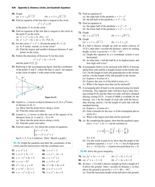 October 22, 2004 14:08 k34-appg Sheet number 9 Page number 70 cyan magenta yellow black
PAGE PROOFS
A70 Appendix G: Distance, Circles, and Quadratic Equations
48. Graph
(a) x = − 4 − y2 (b) x = 3 + 4 − y2.
49. Find an equation of the line that is tangent to the circle
x2
+ y2
= 25
at the point (3, 4) on the circle.
50. Find an equation of the line that is tangent to the circle at
the point P on the circle
(a) x2
+ y2
+ 2x = 9; P(2, −1)
(b) x2
+ y2
− 6x + 4y = 13; P(4, 3).
51. For the circle x2
+ y2
= 20 and the point P(−1, 2):
(a) Is P inside, outside, or on the circle?
(b) Find the largest and smallest distances between P and
points on the circle.
52. Follow the directions of Exercise 51 for the circle
x2
+ y2
− 2y − 4 = 0
and the point P 3, 5
2
.
53. Referring to the accompanying ﬁgure, ﬁnd the coordinates
of the points T and T , where the lines L and L are tangent
to the circle of radius 1 with center at the origin.
x
y
T
L
T′
L′
(3, 0)1
Figure Ex-53
54. Apoint (x, y) moves so that its distance to (2, 0) is
√
2 times
its distance to (0, 1).
(a) Show that the point moves along a circle.
(b) Find the center and radius.
55. A point (x, y) moves so that the sum of the squares of its
distances from (4, 1) and (2, −5) is 45.
(a) Show that the point moves along a circle.
(b) Find the center and radius.
56. Find all values of c for which the system of equations
x2
− y2
= 0
(x − c)2
+ y2
= 1
has 0, 1, 2, 3, or 4 solutions. [Hint: Sketch a graph.]
57–70 Graph the parabola and label the coordinates of the
vertex and the intersections with the coordinate axes.
57. y = x2
+ 2 58. y = x2
− 3
59. y = x2
+ 2x − 3 60. y = x2
− 3x − 4
61. y = −x2
+ 4x + 5 62. y = −x2
+ x
63. y = (x − 2)2
64. y = (3 + x)2
65. x2
− 2x + y = 0 66. x2
+ 8x + 8y = 0
67. y = 3x2
− 2x + 1 68. y = x2
+ x + 2
69. x = −y2
+ 2y + 2 70. x = y2
− 4y + 5
71. Find an equation of
(a) the right half of the parabola y = 3 − x2
(b) the left half of the parabola y = x2
− 2x.
72. Find an equation of
(a) the upper half of the parabola x = y2
− 5
(b) the lower half of the parabola x = y2
− y − 2.
73. Graph
(a) y =
√
x + 5 (b) x = −
√
4 − y.
74. Graph
(a) y = 1 +
√
4 − x (b) x = 3 +
√
y.
75. If a ball is thrown straight up with an initial velocity of
32 ft/s, then after t seconds the distance s above its starting
height, in feet, is given by s = 32t − 16t2
.
(a) Graph this equation in a ts-coordinate system (t-axis
horizontal).
(b) At what time t will the ball be at its highest point, and
how high will it rise?
76. A rectangular ﬁeld is to be enclosed with 500 ft of fencing
along three sides and by a straight stream on the fourth side.
Let x be the length of each side perpendicular to the stream,
and let y be the length of the side parallel to the stream.
(a) Express y in terms of x.
(b) Express the area A of the ﬁeld in terms of x.
(c) What is the largest area that can be enclosed?
77. A rectangular plot of land is to be enclosed using two kinds
of fencing. Two opposite sides will have heavy-duty fenc-
ing costing $3/ft, and the other two sides will have standard
fencing costing $2/ft. A total of $600 is available for the
fencing. Let x be the length of each side with the heavy-
duty fencing, and let y be the length of each side with the
standard fencing.
(a) Express y in terms of x.
(b) Find a formula for the area A of the rectangular plot in
terms of x.
(c) What is the largest area that can be enclosed?
78. (a) By completing the square, show that the quadratic equa-
tion y = ax2
+ bx + c can be rewritten as
y = a x +
b
2a
2
+ c −
b2
4a
if a = 0.
(b) Use the result in part (a) to show that the graph of the
quadratic equation y = ax2
+ bx + c has its high point
atx = −b/(2a)ifa < 0anditslowpointthereifa > 0.
79–80 Solve the given inequality.
79. (a) 2x2
+ 5x − 1 < 0 (b) x2
− 2x + 3 > 0
80. (a) x2
+ x − 1 > 0 (b) x2
− 4x + 6 < 0
81. At time t = 0 a ball is thrown straight up from a height of 5
ft above the ground. After t seconds its distance s, in feet,
above the ground is given by s = 5 + 40t − 16t2
.
(a) Find the maximum height of the ball above the ground.
 