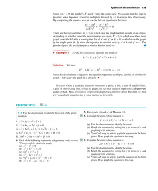 October 22, 2004 13:27 k34-apph Sheet number 2 Page number 73 cyan magenta yellow black
PAGE PROOFS
Appendix H: The Discriminant A73
Since A C > 0, the numbers A and C have the same sign. We assume that this sign is
positive, since Equation (4) can be multiplied through by −1 to achieve this, if necessary.
By completing the squares, we can rewrite the last equation in the form
(x − h)2
(
√
C )2
+
(y − k)2
(
√
A )2
= K
There are three possibilities: K > 0, in which case the graph is either a circle or an ellipse,
depending on whether or not the denominators are equal; K < 0, in which case there is no
graph, since the left side is nonnegative for all x and y ; or K = 0, in which case the graph
is the single point (h, k), since the equation is satisﬁed only by x = h and y = k. The
proofs of parts (b) and (c) require a similar kind of analysis. I
Example 1 Use the discriminant to identify the graph of
8x2
− 3xy + 5y2
− 7x + 6 = 0
Solution. We have
B2
− 4AC = (−3)2
− 4(8)(5) = −151
Since the discriminant is negative, the equation represents an ellipse, a point, or else has no
graph. (Why can’t the graph be a circle?)
In cases where a quadratic equation represents a point, a line, a pair of parallel lines,
a pair of intersecting lines, or has no graph, we say that equation represents a degenerate
conic section. Thus, if we allow for possible degeneracy, it follows from Theorem H.1 that
every quadratic equation has a conic section as its graph.
EXERCISE SET H C CAS
1–5 Use the discriminant to identify the graph of the given
equation.
1. x2
− xy + y2
− 2 = 0
2. x2
+ 4xy − 2y2
− 6 = 0
3. x2
+ 2
√
3xy + 3y2
+ 2
√
3x − 2y = 0
4. 6x2
+ 24xy − y2
− 12x + 26y + 11 = 0
5. 34x2
− 24xy + 41y2
− 25 = 0
6. Each of the following represents a degenerate conic section.
Where possible, sketch the graph.
(a) x2
− y2
= 0
(b) x2
+ 3y2
+ 7 = 0
(c) 8x2
+ 7y2
= 0
(d) x2
− 2xy + y2
= 0
(e) 9x2
+ 12xy + 4y2
− 36 = 0
(f ) x2
+ y2
− 2x − 4y = −5
7. Prove parts (b) and (c) of Theorem H.1.
8.C Consider the conic whose equation is
x2
+ xy + 2y2
− x + 3y + 1 = 0
(a) Use the discriminant to identify the conic.
(b) Graph the equation by solving for y in terms of x and
graphing both solutions.
(c) Your CAS may be able to graph the equation in the form
given. If so, graph the equation in this way.
9.C Consider the conic whose equation is
2x2
+ 9xy + y2
− 6x + y − 4 = 0
(a) Use the discriminant to identify the conic.
(b) Graph the equation by solving for y in terms of x and
graphing both solutions.
(c) Your CAS may be able to graph the equation in the form
given. If so, graph the equation in this way.
 