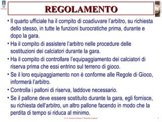 REGOLAMENTO Il quarto ufficiale ha il compito di coadiuvare l’arbitro, su richiesta dello stesso, in tutte le funzioni burocratiche prima, durante e dopo la gara. Ha il compito di assistere l’arbitro nelle procedure delle sostituzioni dei calciatori durante la gara. Ha il compito di controllare l’equipaggiamento dei calciatori di riserva prima che essi entrino sul terreno di gioco. Se il loro equipaggiamento non è conforme alle Regole di Gioco, informerà l’arbitro. Controlla i palloni di riserva, laddove necessario. Se il pallone deve essere sostituito durante la gara, egli fornisce, su richiesta dell’arbitro, un altro pallone facendo in modo che la perdita di tempo si riduca al minimo. 