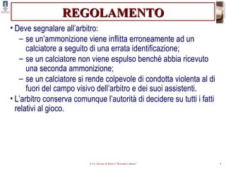 REGOLAMENTO Deve segnalare all’arbitro: se un’ammonizione viene inflitta erroneamente ad un calciatore a seguito di una errata identificazione; se un calciatore non viene espulso benché abbia ricevuto una seconda ammonizione; se un calciatore si rende colpevole di condotta violenta al di fuori del campo visivo dell’arbitro e dei suoi assistenti. L’arbitro conserva comunque l’autorità di decidere su tutti i fatti relativi al gioco. 