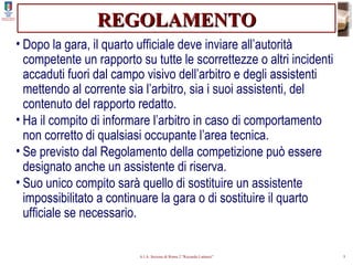 REGOLAMENTO Dopo la gara, il quarto ufficiale deve inviare all’autorità competente un rapporto su tutte le scorrettezze o altri incidenti accaduti fuori dal campo visivo dell’arbitro e degli assistenti mettendo al corrente sia l’arbitro, sia i suoi assistenti, del contenuto del rapporto redatto. Ha il compito di informare l’arbitro in caso di comportamento non corretto di qualsiasi occupante l’area tecnica. Se previsto dal Regolamento della competizione può essere designato anche un assistente di riserva. Suo unico compito sarà quello di sostituire un assistente impossibilitato a continuare la gara o di sostituire il quarto ufficiale se necessario. 