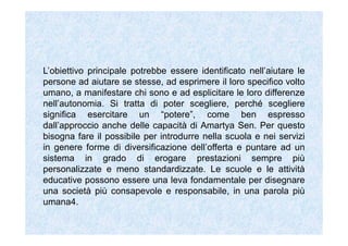 L’obiettivo principale potrebbe essere identificato nell’aiutare le
persone ad aiutare se stesse, ad esprimere il loro specifico volto
umano, a manifestare chi sono e ad esplicitare le loro differenze
nell’autonomia. Si tratta di poter scegliere, perché scegliere
significa esercitare un “potere”, come ben espresso
dall’approccio anche delle capacità di Amartya Sen. Per questo
bisogna fare il possibile per introdurre nella scuola e nei servizi
in genere forme di diversificazione dell’offerta e puntare ad un
sistema in grado di erogare prestazioni sempre più
personalizzate e meno standardizzate. Le scuole e le attività
educative possono essere una leva fondamentale per disegnare
una società più consapevole e responsabile, in una parola più
umana4.
 