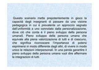 Questo scenario mette prepotentemente in gioco la
capacità degli insegnanti di passare da una visione
pedagogica in cui è prevalente un approccio segnato
dall’uniformità a uno connotato dalla personalizzazione,
dove ciò che conta è il pieno sviluppo della persona
umana5. Pieno sviluppo della persona umana che
equivale alla piena valorizzazione di tutti e di ciascuno,
che significa riconoscere l’importanza di potersi
esprimersi in modo differente dagli altri, di vivere in modo
unico le relazioni interpersonali. In una parola garantire il
pieno sviluppo della persona umana vuol dire affermare
le integrazioni di tutti.
 