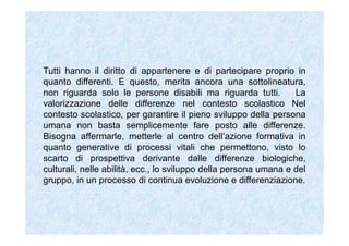 Alla luce della nostra Costituzione si può dire che l’interesse più
grande per un insegnante sia quello di far sì che ogni allievo possa
esprimere il pieno sviluppo personale. Ossia che possa formar-si. La
formazione, nella prospettiva della persona umana, non significa
riferirsi solo al possesso di conoscenze (sapere, sapere qualcosa,
sapere che) e di abilità (sapere come si fa qualcosa). La formazione è il
processo che supera il semplice sapere qualcosa e sapere come si fa
qualcosa per rendere ognuno competente, grazie all’utilizzo di
conoscenze e abilità e grazie al lavorio interiore di ciascuno,
nell’affrontare i problemi che incontra nella scuola e nella vita. La
formazione, dunque, è il processo attraverso il quale ogni persona
cresce, si rende sempre più realizzata e competente nel risolvere i
problemi posti dall’esistenza ed incontrati nell’esperienza personale. Le
conoscenze e le abilità riguardano l’avere di una persona.
 