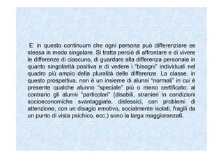 E’ in questo continuum che ogni persona può differenziare se
stessa in modo singolare. Si tratta perciò di affrontare e di vivere
le differenze di ciascuno, di guardare alla differenza personale in
quanto singolarità positiva e di vedere i “bisogni” individuali nel
quadro più ampio della pluralità delle differenze. La classe, in
questo prospettiva, non è un insieme di alunni “normali” in cui è
presente qualche alunno “speciale” più o meno certificato; al
contrario gli alunni “particolari” (disabili, stranieri in condizioni
socioeconomiche svantaggiate, dislessici, con problemi di
attenzione, con un disagio emotivo, socialmente isolati, fragili da
un punto di vista psichico, ecc.) sono la larga maggioranza6.
 