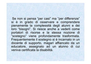 Se non si pensa “per casi” ma “per differenze”
si è in grado di osservare e comprendere
pienamente la complessità degli alunni e dei
loro “bisogni”. Si riesce anche a vederli come
portatori di risorse e la stessa nozione di
“sostegno” viene profondamente trasformata.
Frequentemente il sostegno si è incarnato in un
docente di supporto, magari affiancato da un
educatore, assegnato ad un alunno di cui
veniva certificata la disabilità.
 
