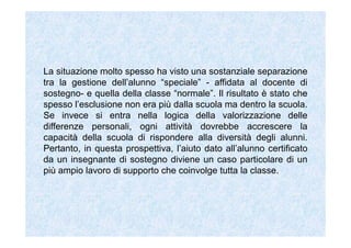 La situazione molto spesso ha visto una sostanziale separazione
tra la gestione dell’alunno “speciale” - affidata al docente di
sostegno- e quella della classe “normale”. Il risultato è stato che
spesso l’esclusione non era più dalla scuola ma dentro la scuola.
Se invece si entra nella logica della valorizzazione delle
differenze personali, ogni attività dovrebbe accrescere la
capacità della scuola di rispondere alla diversità degli alunni.
Pertanto, in questa prospettiva, l’aiuto dato all’alunno certificato
da un insegnante di sostegno diviene un caso particolare di un
più ampio lavoro di supporto che coinvolge tutta la classe.
 