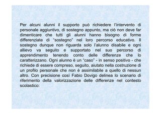 Per alcuni alunni il supporto può richiedere l’intervento di
personale aggiuntivo, di sostegno appunto, ma ciò non deve far
dimenticare che tutti gli alunni hanno bisogno di forme
differenziate di “sostegno” nel loro percorso educativo. Il
sostegno dunque non riguarda solo l’alunno disabile e ogni
allievo va seguito e supportato nel suo percorso di
apprendimento tenendo conto delle differenze che lo
caratterizzano. Ogni alunno è un “caso” - in senso positivo - che
richiede di essere compreso, seguito, aiutato nella costruzione di
un profilo personale che non è assimilabile a quello di nessun
altro. Con precisione così Fabio Dovigo delinea lo scenario di
riferimento della valorizzazione delle differenze nel contesto
scolastico:
 