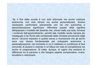 Se il fine della scuola è non solo informare ma anche costruire
autonomia, non solo istruire ma anche personalizzare, diviene
necessario confrontarsi pienamente con ciò che autonomia e
personalizzazione significano. Affrontare questa sfida significa
oltrepassare il modello del docente che, chiuso nella sua aula, fornisce
i contenuti dell’apprendimento, perché tale modello risulta sempre più
inadeguato a far fronte alla complessità delle richieste provenienti dagli
alunni. Occorre imparare in questo senso a riconoscere che gli alunni
sono una risorsa fondamentale per sviluppare autonomia e
personalizzazione, nel momento in cui li mettiamo in condizione di fare
comunità, di aiutarsi a vicenda in un’ottica non solo di competizione ma
anche di cooperazione. Si tratta, dunque, di capire che esistono le
differenze tra le persone e che bisogna saperle comprendere, vivere,
accettare e valorizzare.
 