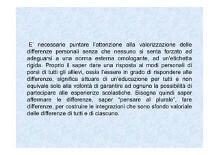 E’ necessario puntare l’attenzione alla valorizzazione delle
differenze personali senza che nessuno si senta forzato ad
adeguarsi a una norma esterna omologante, ad un’etichetta
rigida. Proprio il saper dare una risposta ai modi personali di
porsi di tutti gli allievi, ossia l’essere in grado di rispondere alle
differenze, significa attuare di un’educazione per tutti e non
equivale solo alla volontà di garantire ad ognuno la possibilità di
partecipare alle esperienze scolastiche. Bisogna quindi saper
affermare le differenze, saper “pensare al plurale”, fare
differenze, per costruire le integrazioni che sono sfondo valoriale
delle differenze di tutti e di ciascuno.
 
