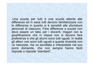 Una scuola per tutti è una scuola attenta alle
differenze ed in essa tutti devono familiarizzare con
le differenze in quanto si è sensibili alle sfumature
personali di ciascuno. Fare differenze a scuola non
deve essere un tabù per i docenti, magari con la
giustificazione che in classe non si devono fare
preferenze e che gli alunni sono tutti uguali. In realtà
gli allievi non sono tutti uguali e questa diversità non
va nascosta, ma va ascoltata e interpretata nel suo
porre domande, che non sempre hanno facili
risposte o risposte “standard”.
 