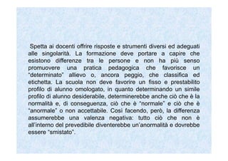 Spetta ai docenti offrire risposte e strumenti diversi ed adeguati
alle singolarità. La formazione deve portare a capire che
esistono differenze tra le persone e non ha più senso
promuovere una pratica pedagogica che favorisce un
“determinato” allievo o, ancora peggio, che classifica ed
etichetta. La scuola non deve favorire un fisso e prestabilito
profilo di alunno omologato, in quanto determinando un simile
profilo di alunno desiderabile, determinerebbe anche ciò che è la
normalità e, di conseguenza, ciò che è “normale” e ciò che è
“anormale” o non accettabile. Così facendo, però, la differenza
assumerebbe una valenza negativa: tutto ciò che non è
all’interno del prevedibile diventerebbe un’anormalità e dovrebbe
essere “smistato”.
 