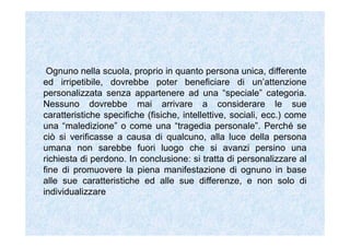 Ognuno nella scuola, proprio in quanto persona unica, differente
ed irripetibile, dovrebbe poter beneficiare di un’attenzione
personalizzata senza appartenere ad una “speciale” categoria.
Nessuno dovrebbe mai arrivare a considerare le sue
caratteristiche specifiche (fisiche, intellettive, sociali, ecc.) come
una “maledizione” o come una “tragedia personale”. Perché se
ciò si verificasse a causa di qualcuno, alla luce della persona
umana non sarebbe fuori luogo che si avanzi persino una
richiesta di perdono. In conclusione: si tratta di personalizzare al
fine di promuovere la piena manifestazione di ognuno in base
alle sue caratteristiche ed alle sue differenze, e non solo di
individualizzare
 
