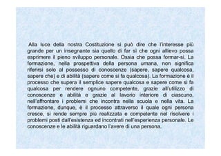 Alla luce della nostra Costituzione si può dire che l’interesse più
grande per un insegnante sia quello di far sì che ogni allievo possa
esprimere il pieno sviluppo personale. Ossia che possa formar-si. La
formazione, nella prospettiva della persona umana, non significa
riferirsi solo al possesso di conoscenze (sapere, sapere qualcosa,
sapere che) e di abilità (sapere come si fa qualcosa). La formazione è il
processo che supera il semplice sapere qualcosa e sapere come si fa
qualcosa per rendere ognuno competente, grazie all’utilizzo di
conoscenze e abilità e grazie al lavorio interiore di ciascuno,
nell’affrontare i problemi che incontra nella scuola e nella vita. La
formazione, dunque, è il processo attraverso il quale ogni persona
cresce, si rende sempre più realizzata e competente nel risolvere i
problemi posti dall’esistenza ed incontrati nell’esperienza personale. Le
conoscenze e le abilità riguardano l’avere di una persona.
 