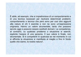 È abile, ad esempio, che si impadronisce di un comportamento e
di una tecnica necessari per risolvere determinati problemi;
comportamento e tecnica che però sono per così dire aggiunti
alla natura di chi li esercita e non ne sono un’espressione
originaria. Hanno un valore strumentale, tanto che possono
servire oggi e possono essere sostituiti domani. La competenza,
al contrario, su qualsiasi problema o situazione si eserciti,
esplicita l’essere di una persona. Il suo valore è finale, non
strumentale. Si è competenti in qualcosa se nel momento in cui
si affronta la situazione si manifesta al meglio e fino in fondo
quello che siamo, la nostra natura1.
 
