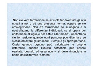 Non c’è vera formazione se si vuole far diventare gli altri
uguali a noi o ad una presunta norma, oppure se c’è
omologazione. Non c’è formazione se si negano e si
neutralizzano le differenze individuali, se si opera per
uniformarle all’uguale per tutti o alla “media”. Al contrario
c’è formazione quando ogni persona può diventare se
stessa ed avere gli strumenti, i tempi e gli spazi per farlo.
Ossia quando ognuno può valorizzare le proprie
differenze, quando l’unicità personale può essere
esaltata, quando ad essa non vi si deve rinunciare in
nome dell’uniformità “esterna”.
 
