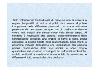 Solo valorizzando l’individualità di ciascuno non si arriverà a
negare l’originalità di tutti e si potrà dare valore al potere
inaugurante delle differenze personali. La strada educativa
personale da percorrere, dunque, non è quella che devono
vivere tutti, magari allo stesso modo nello stesso tempo. Al
contrario è necessario che ognuno, indipendentemente dalle
caratteristiche personali, anzi proprio in nome di esse, possa
esercitare la propria libertà nella responsabilità. Sono infatti le
uniformità imposte dall’esterno che impediscono alla persona
umana l’espressione delle sue unicità, e sono proprio
quest’ultime che possono costringere le uniformità scolastiche,
sociali, territoriali a strutturarsi in modo tale da valorizzare le
differenze di tutti, senza tralasciare qualcuno.
 