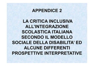 APPENDICE 2
LA CRITICA INCLUSIVA
ALL’INTEGRAZIONE
SCOLASTICA ITALIANA
SECONDO IL MODELLO
SOCIALE DELLA DISABILITA’ ED
ALCUNE DIFFERENTI
PROSPETTIVE INTERPRETATIVE
 