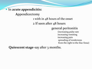  In acute appendicitis:
      Appendicectomy
                  1 with in 48 hours of the onset
                  2 If seen after 48 hours
                                 general peritonitis
                                     (increasing pulse rate
                                     increasing vomiting
                                     increasing pain
                                      spreading of tenderness
                                      from the right to the iliac fossa)

  Quiescent stage-say after 3 months.
 