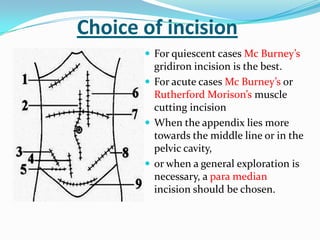 Choice of incision
        For quiescent cases Mc Burney’s
         gridiron incision is the best.
        For acute cases Mc Burney’s or
         Rutherford Morison’s muscle
         cutting incision
        When the appendix lies more
         towards the middle line or in the
         pelvic cavity,
        or when a general exploration is
         necessary, a para median
         incision should be chosen.
 