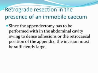 Retrograde resection in the
presence of an immobile caecum
 Since the appendectomy has to be
 performed with in the abdominal cavity
 owing to dense adhesions or the retrocaecal
 position of the appendix, the incision must
 be sufficiently large.
 