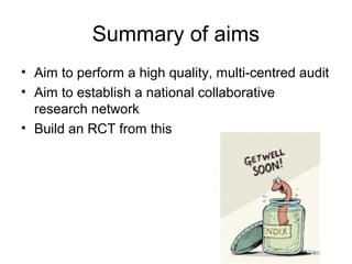Summary of aims
• Aim to perform a high quality, multi-centred audit
• Aim to establish a national collaborative
  research network
• Build an RCT from this
 